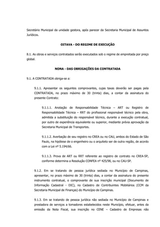Secretário Municipal da unidade gestora, após parecer da Secretaria Municipal de Assuntos
Jurídicos.
OITAVA - DO REGIME DE EXECUÇÃO
8.1. As obras e serviços contratados serão executados sob o regime de empreitada por preço
global.
NONA - DAS OBRIGAÇÕES DA CONTRATADA
9.1. A CONTRATADA obriga-se a:
9.1.1. Apresentar os seguintes comprovantes, cujas taxas deverão ser pagas pela
CONTRATADA, no prazo máximo de 30 (trinta) dias, a contar da assinatura do
presente Contrato:
9.1.1.1. Anotação de Responsabilidade Técnica – ART ou Registro de
Responsabilidade Técnica – RRT do profissional responsável técnico pela obra,
admitida a substituição do responsável técnico, durante a execução contratual,
por outro de experiência equivalente ou superior, mediante prévia aprovação da
Secretaria Municipal de Transportes.
9.1.1.2. Averbação de seu registro no CREA ou no CAU, ambos do Estado de São
Paulo, na hipótese de o engenheiro ou o arquiteto ser de outra região, de acordo
com a Lei nº 5.194/66.
9.1.1.3. Prova de ART ou RRT referente ao registro de contrato no CREA-SP,
conforme determina a Resolução CONFEA nº 425/98, ou no CAU-SP.
9.1.2. Em se tratando de pessoa jurídica sediada no Município de Campinas,
apresentar, no prazo máximo de 30 (trinta) dias, a contar da assinatura do presente
instrumento contratual, o comprovante de sua inscrição municipal (Documento de
Informação Cadastral - DIC), no Cadastro de Contribuintes Mobiliários (CCM da
Secretaria Municipal de Finanças) do Município de Campinas.
9.1.3. Em se tratando de pessoa jurídica não sediada no Município de Campinas e
prestadora de serviços a tomadores estabelecidos neste Município, efetuar, antes da
emissão da Nota Fiscal, sua inscrição no CENE – Cadastro de Empresas não
 
