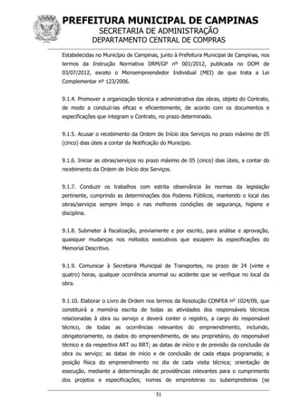 PREFEITURA MUNICIPAL DE CAMPINAS
SECRETARIA DE ADMINISTRAÇÃO
DEPARTAMENTO CENTRAL DE COMPRAS
51
Estabelecidas no Município de Campinas, junto à Prefeitura Municipal de Campinas, nos
termos da Instrução Normativa DRM/GP nº 001/2012, publicada no DOM de
03/07/2012, exceto o Microempreendedor Individual (MEI) de que trata a Lei
Complementar nº 123/2006.
9.1.4. Promover a organização técnica e administrativa das obras, objeto do Contrato,
de modo a conduzi-las eficaz e eficientemente, de acordo com os documentos e
especificações que integram o Contrato, no prazo determinado.
9.1.5. Acusar o recebimento da Ordem de Início dos Serviços no prazo máximo de 05
(cinco) dias úteis a contar da Notificação do Município.
9.1.6. Iniciar as obras/serviços no prazo máximo de 05 (cinco) dias úteis, a contar do
recebimento da Ordem de Início dos Serviços.
9.1.7. Conduzir os trabalhos com estrita observância às normas da legislação
pertinente, cumprindo as determinações dos Poderes Públicos, mantendo o local das
obras/serviços sempre limpo e nas melhores condições de segurança, higiene e
disciplina.
9.1.8. Submeter à fiscalização, previamente e por escrito, para análise e aprovação,
quaisquer mudanças nos métodos executivos que escapem às especificações do
Memorial Descritivo.
9.1.9. Comunicar à Secretaria Municipal de Transportes, no prazo de 24 (vinte e
quatro) horas, qualquer ocorrência anormal ou acidente que se verifique no local da
obra.
9.1.10. Elaborar o Livro de Ordem nos termos da Resolução CONFEA nº 1024/09, que
constituirá a memória escrita de todas as atividades dos responsáveis técnicos
relacionadas à obra ou serviço e deverá conter o registro, a cargo do responsável
técnico, de todas as ocorrências relevantes do empreendimento, incluindo,
obrigatoriamente, os dados do empreendimento, de seu proprietário, do responsável
técnico e da respectiva ART ou RRT; as datas de início e de previsão da conclusão da
obra ou serviço; as datas de início e de conclusão de cada etapa programada; a
posição física do empreendimento no dia de cada visita técnica; orientação de
execução, mediante a determinação de providências relevantes para o cumprimento
dos projetos e especificações; nomes de empreiteiras ou subempreiteiras (se
 