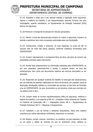 PREFEITURA MUNICIPAL DE CAMPINAS
SECRETARIA DE ADMINISTRAÇÃO
DEPARTAMENTO CENTRAL DE COMPRAS
53
9.1.19. Respeitar e exigir que o seu pessoal respeite a legislação sobre segurança,
higiene e medicina do trabalho e sua regulamentação, devendo fornecer aos seus
empregados, quando necessários, os Equipamentos de Proteção Individual (EPIs)
básicos de segurança.
9.1.20 Promover o transporte de pessoal em veículos apropriados.
9.1.21. Manter o local das obras/serviços sempre em ordem e segurança, inclusive no
tocante a operários, bem como as pessoas autorizadas para sua fiscalização.
9.1.22. Confeccionar, instalar e preservar, às suas expensas, no prazo de até 15
(quinze) dias do início das obras, placa(s), conforme modelo(s) fornecido(s) pelo
CONTRATANTE.
9.1.23. Cumprir rigorosamente o cronograma físico da obra, sob pena de incorrer nas
penalidades previstas neste instrumento.
9.1.24. Prestar todo esclarecimento ou informação solicitados pelo CONTRATANTE, ou
por seus prepostos, garantindo-lhes o acesso, a qualquer tempo, ao local das
obras/serviços, bem como aos documentos relativos aos serviços executados ou em
execução.
9.1.25. Responder por qualquer acidente de trabalho na execução das obras/serviços,
por uso indevido de patentes registradas em nome de terceiros, por qualquer causa de
destruição, danificação, defeitos ou incorreções dos serviços ou dos bens do Município
e/ou do CONTRATANTE, de seus funcionários ou de terceiros, ainda que ocorridos em
via pública junto à obra.
9.1.26. Cumprir todas as normas regulamentadoras (NRs) de segurança, medicina e
higiene do trabalho, e em especial as NR 18 – Condições e Meio Ambiente de Trabalho
na Indústria da Construção; NR 1 – Disposições Gerais; NR 6 – Equipamentos de
Proteção Individual; NR 12 – Máquinas e Equipamentos.
9.1.27. Substituir o uso de formas e andaimes descartáveis, feitos com madeira
amazônica por outras alternativas reutilizáveis, disponíveis no mercado.
9.1.28. Reparar, corrigir, remover, reconstruir, ou substituir, às suas expensas, no total
ou em parte, o objeto do contrato em que se verificarem vícios, defeitos ou
 