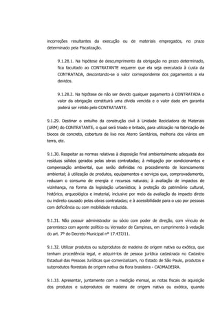 incorreções resultantes da execução ou de materiais empregados, no prazo
determinado pela Fiscalização.
9.1.28.1. Na hipótese de descumprimento da obrigação no prazo determinado,
fica facultado ao CONTRATANTE requerer que ela seja executada à custa da
CONTRATADA, descontando-se o valor correspondente dos pagamentos a ela
devidos.
9.1.28.2. Na hipótese de não ser devido qualquer pagamento à CONTRATADA o
valor da obrigação constituirá uma dívida vencida e o valor dado em garantia
poderá ser retido pelo CONTRATANTE.
9.1.29. Destinar o entulho da construção civil à Unidade Recicladora de Materiais
(URM) do CONTRATANTE, o qual será triado e britado, para utilização na fabricação de
blocos de concreto, cobertura de lixo nos Aterro Sanitários, melhoria dos viários em
terra, etc.
9.1.30. Respeitar as normas relativas à disposição final ambientalmente adequada dos
resíduos sólidos gerados pelas obras contratadas; à mitigação por condicionantes e
compensação ambiental, que serão definidas no procedimento de licenciamento
ambiental; à utilização de produtos, equipamentos e serviços que, comprovadamente,
reduzam o consumo de energia e recursos naturais; à avaliação de impactos de
vizinhança, na forma da legislação urbanística; à proteção do patrimônio cultural,
histórico, arqueológico e imaterial, inclusive por meio da avaliação do impacto direto
ou indireto causado pelas obras contratadas; e à acessibilidade para o uso por pessoas
com deficiência ou com mobilidade reduzida.
9.1.31. Não possuir administrador ou sócio com poder de direção, com vínculo de
parentesco com agente político ou Vereador de Campinas, em cumprimento à vedação
do art. 7º do Decreto Municipal nº 17.437/11.
9.1.32. Utilizar produtos ou subprodutos de madeira de origem nativa ou exótica, que
tenham procedência legal, e adquiri-los de pessoa jurídica cadastrada no Cadastro
Estadual das Pessoas Jurídicas que comercializam, no Estado de São Paulo, produtos e
subprodutos florestais de origem nativa da flora brasileira - CADMADEIRA.
9.1.33. Apresentar, juntamente com a medição mensal, as notas fiscais de aquisição
dos produtos e subprodutos de madeira de origem nativa ou exótica, quando
 