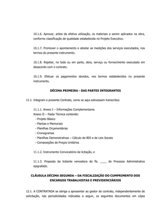 10.1.6. Aprovar, antes da efetiva utilização, os materiais a serem aplicados na obra,
conforme classificação de qualidade estabelecida no Projeto Executivo.
10.1.7. Promover o apontamento e atestar as medições dos serviços executados, nos
termos do presente instrumento.
10.1.8. Rejeitar, no todo ou em parte, obra, serviço ou fornecimento executado em
desacordo com o contrato.
10.1.9. Efetuar os pagamentos devidos, nos termos estabelecidos no presente
instrumento.
DÉCIMA PRIMEIRA - DAS PARTES INTEGRANTES
11.1. Integram o presente Contrato, como se aqui estivessem transcritos:
11.1.1. Anexo I – Informações Complementares
Anexo II – Pasta Técnica contendo:
- Projeto Básico
- Plantas e Memoriais
- Planilhas Orçamentárias
- Cronogramas
- Planilhas Demonstrativas – Cálculo de BDI e de Leis Sociais
- Composições de Preços Unitários
11.1.2. Instrumento Convocatório da licitação, e
11.1.3. Proposta da licitante vencedora de fls. ____ do Processo Administrativo
epigrafado.
CLÁUSULA DÉCIMA SEGUNDA – DA FISCALIZAÇÃO DO CUMPRIMENTO DOS
ENCARGOS TRABALHISTAS E PREVIDENCIÁRIOS
12.1. A CONTRATADA se obriga a apresentar ao gestor do contrato, independentemente de
solicitação, nas periodicidades indicadas a seguir, os seguintes documentos em cópia
 