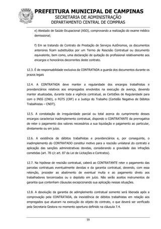 PREFEITURA MUNICIPAL DE CAMPINAS
SECRETARIA DE ADMINISTRAÇÃO
DEPARTAMENTO CENTRAL DE COMPRAS
59
e) Atestado de Saúde Ocupacional (ASO), comprovando a realização do exame médico
demissional;
f) Em se tratando de Contrato de Prestação de Serviços Autônomos, os documentos
anteriores ficam substituídos por um Termo de Rescisão Contratual ou documento
equivalente, bem como, uma declaração de quitação do profissional relativamente aos
encargos e honorários decorrentes deste contrato.
12.3. É de responsabilidade exclusiva da CONTRATADA a guarda dos documentos durante os
prazos legais
12.4. A CONTRATADA deve manter a regularidade dos encargos trabalhistas e
previdenciários relativos aos empregados envolvidos na execução da avença, devendo
manter atualizadas, durante toda a vigência contratual, as Certidões de Regularidade para
com o INSS (CND), o FGTS (CRF) e a Justiça do Trabalho (Certidão Negativa de Débitos
Trabalhistas – CNDT).
12.5. A constatação de irregularidade parcial ou total acerca do cumprimento desses
encargos caracteriza inadimplemento contratual, dispondo o CONTRATANTE da prerrogativa
de reter o pagamento dos valores necessários a sua liquidação e pagamento ao particular,
diretamente ou em juízo.
12.6. A existência de débitos trabalhistas e previdenciários e, por conseguinte, o
inadimplemento do CONTRATADO constitui motivo para a rescisão unilateral do contrato e
aplicação das sanções administrativas devidas, considerando a gravidade das infrações
cometidas (art. 78 c/c art. 87 da Lei de Licitações e Contratos).
12.7. Na hipótese de rescisão contratual, caberá ao CONTRATANTE reter o pagamento das
parcelas contratuais eventualmente devidas e da garantia contratual, devendo, com essa
retenção, proceder ao abatimento de eventual multa e ao pagamento direto aos
trabalhadores terceirizados ou o depósito em juízo. Não serão aceitos instrumentos de
garantia que contenham cláusulas excepcionando sua aplicação nessas situações.
12.8. A devolução da garantia de adimplemento contratual somente será liberada após a
comprovação pela CONTRATADA, da inexistência de débitos trabalhistas em relação aos
empregados que atuaram na execução do objeto do contrato, o que deverá ser verificado
pela Secretaria Gestora no momento oportuno definido na cláusula 7.4.
 