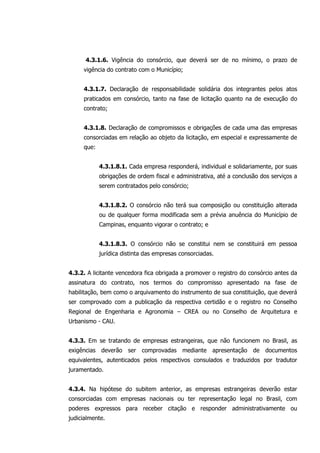 4.3.1.6. Vigência do consórcio, que deverá ser de no mínimo, o prazo de
vigência do contrato com o Município;
4.3.1.7. Declaração de responsabilidade solidária dos integrantes pelos atos
praticados em consórcio, tanto na fase de licitação quanto na de execução do
contrato;
4.3.1.8. Declaração de compromissos e obrigações de cada uma das empresas
consorciadas em relação ao objeto da licitação, em especial e expressamente de
que:
4.3.1.8.1. Cada empresa responderá, individual e solidariamente, por suas
obrigações de ordem fiscal e administrativa, até a conclusão dos serviços a
serem contratados pelo consórcio;
4.3.1.8.2. O consórcio não terá sua composição ou constituição alterada
ou de qualquer forma modificada sem a prévia anuência do Município de
Campinas, enquanto vigorar o contrato; e
4.3.1.8.3. O consórcio não se constitui nem se constituirá em pessoa
jurídica distinta das empresas consorciadas.
4.3.2. A licitante vencedora fica obrigada a promover o registro do consórcio antes da
assinatura do contrato, nos termos do compromisso apresentado na fase de
habilitação, bem como o arquivamento do instrumento de sua constituição, que deverá
ser comprovado com a publicação da respectiva certidão e o registro no Conselho
Regional de Engenharia e Agronomia – CREA ou no Conselho de Arquitetura e
Urbanismo - CAU.
4.3.3. Em se tratando de empresas estrangeiras, que não funcionem no Brasil, as
exigências deverão ser comprovadas mediante apresentação de documentos
equivalentes, autenticados pelos respectivos consulados e traduzidos por tradutor
juramentado.
4.3.4. Na hipótese do subitem anterior, as empresas estrangeiras deverão estar
consorciadas com empresas nacionais ou ter representação legal no Brasil, com
poderes expressos para receber citação e responder administrativamente ou
judicialmente.
 