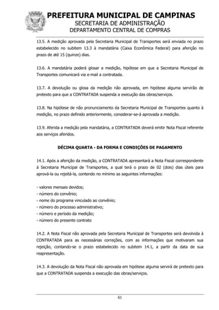 PREFEITURA MUNICIPAL DE CAMPINAS
SECRETARIA DE ADMINISTRAÇÃO
DEPARTAMENTO CENTRAL DE COMPRAS
61
13.5. A medição aprovada pela Secretaria Municipal de Transportes será enviada no prazo
estabelecido no subitem 13.3 à mandatária (Caixa Econômica Federal) para aferição no
prazo de até 15 (quinze) dias.
13.6. A mandatária poderá glosar a medição, hipótese em que a Secretaria Municipal de
Transportes comunicará via e-mail a contratada.
13.7. A devolução ou glosa da medição não aprovada, em hipótese alguma servirão de
pretexto para que a CONTRATADA suspenda a execução das obras/serviços.
13.8. Na hipótese de não pronunciamento da Secretaria Municipal de Transportes quanto à
medição, no prazo definido anteriormente, considerar-se-á aprovada a medição.
13.9. Aferida a medição pela mandatária, a CONTRATADA deverá emitir Nota Fiscal referente
aos serviços aferidos.
DÉCIMA QUARTA - DA FORMA E CONDIÇÕES DE PAGAMENTO
14.1. Após a aferição da medição, a CONTRATADA apresentará a Nota Fiscal correspondente
à Secretaria Municipal de Transportes, a qual terá o prazo de 02 (dois) dias úteis para
aprová-la ou rejeitá-la, contendo no mínimo as seguintes informações:
- valores mensais devidos;
- número do convênio;
- nome do programa vinculado ao convênio;
- número do processo administrativo;
- número e período da medição;
- número do presente contrato
14.2. A Nota Fiscal não aprovada pela Secretaria Municipal de Transportes será devolvida à
CONTRATADA para as necessárias correções, com as informações que motivaram sua
rejeição, contando-se o prazo estabelecido no subitem 14.1, a partir da data de sua
reapresentação.
14.3. A devolução da Nota Fiscal não aprovada em hipótese alguma servirá de pretexto para
que a CONTRATADA suspenda a execução das obras/serviços.
 