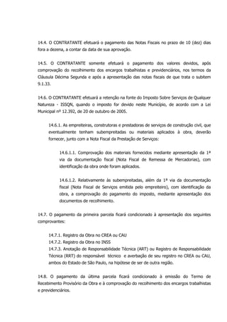 14.4. O CONTRATANTE efetuará o pagamento das Notas Fiscais no prazo de 10 (dez) dias
fora a dezena, a contar da data de sua aprovação.
14.5. O CONTRATANTE somente efetuará o pagamento dos valores devidos, após
comprovação do recolhimento dos encargos trabalhistas e previdenciários, nos termos da
Cláusula Décima Segunda e após a apresentação das notas fiscais de que trata o subitem
9.1.33.
14.6. O CONTRATANTE efetuará a retenção na fonte do Imposto Sobre Serviços de Qualquer
Natureza - ISSQN, quando o imposto for devido neste Município, de acordo com a Lei
Municipal nº 12.392, de 20 de outubro de 2005.
14.6.1. As empreiteiras, construtoras e prestadoras de serviços de construção civil, que
eventualmente tenham subempreitadas ou materiais aplicados à obra, deverão
fornecer, junto com a Nota Fiscal da Prestação de Serviços:
14.6.1.1. Comprovação dos materiais fornecidos mediante apresentação da 1ª
via da documentação fiscal (Nota Fiscal de Remessa de Mercadorias), com
identificação da obra onde foram aplicados.
14.6.1.2. Relativamente às subempreitadas, além da 1ª via da documentação
fiscal (Nota Fiscal de Serviços emitida pelo empreiteiro), com identificação da
obra, a comprovação do pagamento do imposto, mediante apresentação dos
documentos de recolhimento.
14.7. O pagamento da primeira parcela ficará condicionado à apresentação dos seguintes
comprovantes:
14.7.1. Registro da Obra no CREA ou CAU
14.7.2. Registro da Obra no INSS
14.7.3. Anotação de Responsabilidade Técnica (ART) ou Registro de Responsabilidade
Técnica (RRT) do responsável técnico e averbação de seu registro no CREA ou CAU,
ambos do Estado de São Paulo, na hipótese de ser de outra região.
14.8. O pagamento da última parcela ficará condicionado à emissão do Termo de
Recebimento Provisório da Obra e à comprovação do recolhimento dos encargos trabalhistas
e previdenciários.
 