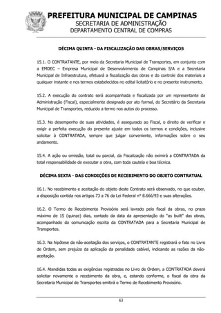 PREFEITURA MUNICIPAL DE CAMPINAS
SECRETARIA DE ADMINISTRAÇÃO
DEPARTAMENTO CENTRAL DE COMPRAS
63
DÉCIMA QUINTA - DA FISCALIZAÇÃO DAS OBRAS/SERVIÇOS
15.1. O CONTRATANTE, por meio da Secretaria Municipal de Transportes, em conjunto com
a EMDEC – Empresa Municipal de Desenvolvimento de Campinas S/A e a Secretaria
Municipal de Infraestrutura, efetuará a fiscalização das obras e do controle dos materiais a
qualquer instante e nos termos estabelecidos no edital licitatório e no presente instrumento.
15.2. A execução do contrato será acompanhada e fiscalizada por um representante da
Administração (Fiscal), especialmente designado por ato formal, do Secretário da Secretaria
Municipal de Transportes, reduzido a termo nos autos do processo.
15.3. No desempenho de suas atividades, é assegurado ao Fiscal, o direito de verificar e
exigir a perfeita execução do presente ajuste em todos os termos e condições, inclusive
solicitar à CONTRATADA, sempre que julgar conveniente, informações sobre o seu
andamento.
15.4. A ação ou omissão, total ou parcial, da Fiscalização não eximirá a CONTRATADA da
total responsabilidade de executar a obra, com toda cautela e boa técnica.
DÉCIMA SEXTA - DAS CONDIÇÕES DE RECEBIMENTO DO OBJETO CONTRATUAL
16.1. No recebimento e aceitação do objeto deste Contrato será observado, no que couber,
a disposição contida nos artigos 73 a 76 da Lei Federal n° 8.666/93 e suas alterações.
16.2. O Termo de Recebimento Provisório será lavrado pelo fiscal da obras, no prazo
máximo de 15 (quinze) dias, contado da data da apresentação do “as built” das obras,
acompanhado da comunicação escrita da CONTRATADA para a Secretaria Municipal de
Transportes.
16.3. Na hipótese da não-aceitação dos serviços, o CONTRATANTE registrará o fato no Livro
de Ordem, sem prejuízo da aplicação da penalidade cabível, indicando as razões da não-
aceitação.
16.4. Atendidas todas as exigências registradas no Livro de Ordem, a CONTRATADA deverá
solicitar novamente o recebimento da obra, e, estando conforme, o fiscal da obra da
Secretaria Municipal de Transportes emitirá o Termo de Recebimento Provisório.
 