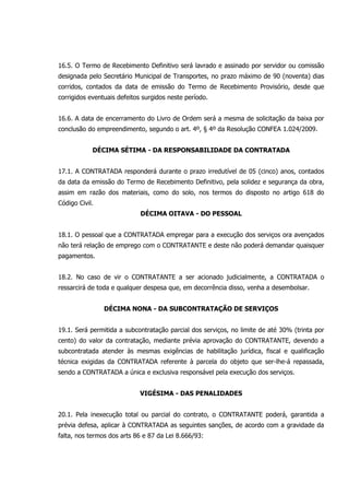 16.5. O Termo de Recebimento Definitivo será lavrado e assinado por servidor ou comissão
designada pelo Secretário Municipal de Transportes, no prazo máximo de 90 (noventa) dias
corridos, contados da data de emissão do Termo de Recebimento Provisório, desde que
corrigidos eventuais defeitos surgidos neste período.
16.6. A data de encerramento do Livro de Ordem será a mesma de solicitação da baixa por
conclusão do empreendimento, segundo o art. 4º, § 4º da Resolução CONFEA 1.024/2009.
DÉCIMA SÉTIMA - DA RESPONSABILIDADE DA CONTRATADA
17.1. A CONTRATADA responderá durante o prazo irredutível de 05 (cinco) anos, contados
da data da emissão do Termo de Recebimento Definitivo, pela solidez e segurança da obra,
assim em razão dos materiais, como do solo, nos termos do disposto no artigo 618 do
Código Civil.
DÉCIMA OITAVA - DO PESSOAL
18.1. O pessoal que a CONTRATADA empregar para a execução dos serviços ora avençados
não terá relação de emprego com o CONTRATANTE e deste não poderá demandar quaisquer
pagamentos.
18.2. No caso de vir o CONTRATANTE a ser acionado judicialmente, a CONTRATADA o
ressarcirá de toda e qualquer despesa que, em decorrência disso, venha a desembolsar.
DÉCIMA NONA - DA SUBCONTRATAÇÃO DE SERVIÇOS
19.1. Será permitida a subcontratação parcial dos serviços, no limite de até 30% (trinta por
cento) do valor da contratação, mediante prévia aprovação do CONTRATANTE, devendo a
subcontratada atender às mesmas exigências de habilitação jurídica, fiscal e qualificação
técnica exigidas da CONTRATADA referente à parcela do objeto que ser-lhe-á repassada,
sendo a CONTRATADA a única e exclusiva responsável pela execução dos serviços.
VIGÉSIMA - DAS PENALIDADES
20.1. Pela inexecução total ou parcial do contrato, o CONTRATANTE poderá, garantida a
prévia defesa, aplicar à CONTRATADA as seguintes sanções, de acordo com a gravidade da
falta, nos termos dos arts 86 e 87 da Lei 8.666/93:
 