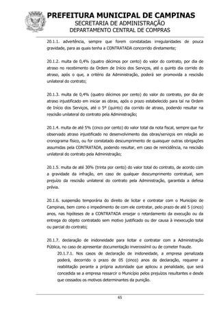 PREFEITURA MUNICIPAL DE CAMPINAS
SECRETARIA DE ADMINISTRAÇÃO
DEPARTAMENTO CENTRAL DE COMPRAS
65
20.1.1. advertência, sempre que forem constatadas irregularidades de pouca
gravidade, para as quais tenha a CONTRATADA concorrido diretamente;
20.1.2. multa de 0,4% (quatro décimos por cento) do valor do contrato, por dia de
atraso no recebimento da Ordem de Início dos Serviços, até o quinto dia corrido do
atraso, após o que, a critério da Administração, poderá ser promovida a rescisão
unilateral do contrato;
20.1.3. multa de 0,4% (quatro décimos por cento) do valor do contrato, por dia de
atraso injustificado em iniciar as obras, após o prazo estabelecido para tal na Ordem
de Início dos Serviços, até o 5º (quinto) dia corrido de atraso, podendo resultar na
rescisão unilateral do contrato pela Administração;
20.1.4. multa de até 5% (cinco por cento) do valor total da nota fiscal, sempre que for
observado atraso injustificado no desenvolvimento das obras/serviços em relação ao
cronograma físico, ou for constatado descumprimento de quaisquer outras obrigações
assumidas pela CONTRATADA, podendo resultar, em caso de reincidência, na rescisão
unilateral do contrato pela Administração;
20.1.5. multa de até 30% (trinta por cento) do valor total do contrato, de acordo com
a gravidade da infração, em caso de qualquer descumprimento contratual, sem
prejuízo da rescisão unilateral do contrato pela Administração, garantida a defesa
prévia.
20.1.6. suspensão temporária do direito de licitar e contratar com o Município de
Campinas, bem como o impedimento de com ele contratar, pelo prazo de até 5 (cinco)
anos, nas hipóteses de a CONTRATADA ensejar o retardamento da execução ou da
entrega do objeto contratado sem motivo justificado ou der causa à inexecução total
ou parcial do contrato;
20.1.7. declaração de inidoneidade para licitar e contratar com a Administração
Pública, no caso de apresentar documentação inverossímil ou de cometer fraude.
20.1.7.1. Nos casos de declaração de inidoneidade, a empresa penalizada
poderá, decorrido o prazo de 05 (cinco) anos da declaração, requerer a
reabilitação perante a própria autoridade que aplicou a penalidade, que será
concedida se a empresa ressarcir o Município pelos prejuízos resultantes e desde
que cessados os motivos determinantes da punição.
 