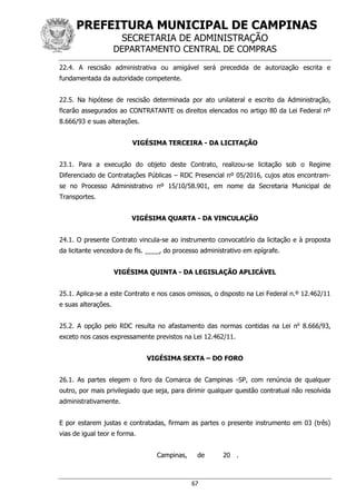 PREFEITURA MUNICIPAL DE CAMPINAS
SECRETARIA DE ADMINISTRAÇÃO
DEPARTAMENTO CENTRAL DE COMPRAS
67
22.4. A rescisão administrativa ou amigável será precedida de autorização escrita e
fundamentada da autoridade competente.
22.5. Na hipótese de rescisão determinada por ato unilateral e escrito da Administração,
ficarão assegurados ao CONTRATANTE os direitos elencados no artigo 80 da Lei Federal nº
8.666/93 e suas alterações.
VIGÉSIMA TERCEIRA - DA LICITAÇÃO
23.1. Para a execução do objeto deste Contrato, realizou-se licitação sob o Regime
Diferenciado de Contratações Públicas – RDC Presencial nº 05/2016, cujos atos encontram-
se no Processo Administrativo nº 15/10/58.901, em nome da Secretaria Municipal de
Transportes.
VIGÉSIMA QUARTA - DA VINCULAÇÃO
24.1. O presente Contrato vincula-se ao instrumento convocatório da licitação e à proposta
da licitante vencedora de fls. ____, do processo administrativo em epígrafe.
VIGÉSIMA QUINTA - DA LEGISLAÇÃO APLICÁVEL
25.1. Aplica-se a este Contrato e nos casos omissos, o disposto na Lei Federal n.º 12.462/11
e suas alterações.
25.2. A opção pelo RDC resulta no afastamento das normas contidas na Lei no
8.666/93,
exceto nos casos expressamente previstos na Lei 12.462/11.
VIGÉSIMA SEXTA – DO FORO
26.1. As partes elegem o foro da Comarca de Campinas -SP, com renúncia de qualquer
outro, por mais privilegiado que seja, para dirimir qualquer questão contratual não resolvida
administrativamente.
E por estarem justas e contratadas, firmam as partes o presente instrumento em 03 (três)
vias de igual teor e forma.
Campinas, de 20 .
 