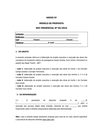 ANEXO IV
MODELO DE PROPOSTA
RDC PRESENCIAL Nº 05/2016
Licitante: _________________________________________________
Endereço: ________________________________________________
CEP: ____________Cidade:________________________Estado:_____
Telefone:______________________E-mail: ________________________
1 - DO OBJETO
A presente proposta refere-se à elaboração de projeto executivo e execução das obras dos
corredores de transporte coletivo de passageiros Campo Grande, Ouro Verde e Perimetral no
padrão Bus Rapid Transit – BRT :
- Lote 1: elaboração de projeto executivo e execução das obras do trecho 1 do Corredor
Campo Grande e Corredor Perimetral.
- Lote 2: elaboração de projeto executivo e execução das obras dos trechos 2, 3 e 4 do
Corredor Campo Grande.
- Lote 3: elaboração de projeto executivo e execução das obras do trecho 1 do Corredor
Ouro Verde.
- Lote 4: elaboração de projeto executivo e execução das obras dos trechos 2 e 3 do
Corredor Ouro Verde
2 - DA REMUNERAÇÃO
2.1 - O percentual de desconto proposto é de _____%
(_________________________________________________________________) para a
execução dos serviços objeto desta licitação, referente ao Lote _______, que incidirá
linearmente sobre a Planilha Orçamentária elaborada pela Administração.
Obs.: Caso a licitante deseje apresentar proposta para mais de um Lote, deverá especificar
o percentual de desconto ofertado para cada Lote.
 