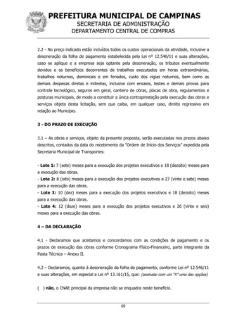 PREFEITURA MUNICIPAL DE CAMPINAS
SECRETARIA DE ADMINISTRAÇÃO
DEPARTAMENTO CENTRAL DE COMPRAS
69
2.2 - No preço indicado estão incluídos todos os custos operacionais da atividade, inclusive a
desoneração da folha de pagamento estabelecida pela Lei nº 12.546/11 e suas alterações,
caso se aplique e a empresa seja optante pela desoneração, os tributos eventualmente
devidos e os benefícios decorrentes de trabalhos executados em horas extraordinárias,
trabalhos noturnos, dominicais e em feriados, custo dos vigias noturnos, bem como as
demais despesas diretas e indiretas, inclusive com ensaios, testes e demais provas para
controle tecnológico, seguros em geral, canteiro de obras, placas de obra, regulamentos e
posturas municipais, de modo a constituir a única contraprestação pela execução das obras e
serviços objeto desta licitação, sem que caiba, em qualquer caso, direito regressivo em
relação ao Município.
3 - DO PRAZO DE EXECUÇÃO
3.1 – As obras e serviços, objeto da presente proposta, serão executadas nos prazos abaixo
descritos, contados da data do recebimento da “Ordem de Início dos Serviços” expedida pela
Secretaria Municipal de Transportes:
- Lote 1: 7 (sete) meses para a execução dos projetos executivos e 18 (dezoito) meses para
a execução das obras.
- Lote 2: 8 (oito) meses para a execução dos projetos executivos e 27 (vinte e sete) meses
para a execução das obras.
- Lote 3: 10 (dez) meses para a execução dos projetos executivos e 18 (dezoito) meses
para a execução das obras.
- Lote 4: 12 (doze) meses para a execução dos projetos executivos e 26 (vinte e seis)
meses para a execução das obras.
4 – DA DECLARAÇÃO
4.1 - Declaramos que aceitamos e concordamos com as condições de pagamento e os
prazos de execução das obras conforme Cronograma Físico-Financeiro, parte integrante da
Pasta Técnica – Anexo II.
4.2 – Declaramos, quanto à desoneração da folha de pagamento, conforme Lei nº 12.546/11
e suas alterações, em especial a Lei nº 13.161/15, que: (assinalar com um “X” uma das opções)
( ) não, o CNAE principal da empresa não se enquadra neste benefício.
 