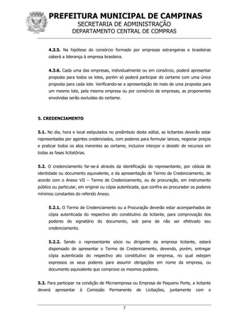 PREFEITURA MUNICIPAL DE CAMPINAS
SECRETARIA DE ADMINISTRAÇÃO
DEPARTAMENTO CENTRAL DE COMPRAS
7
4.3.5. Na hipótese do consórcio formado por empresas estrangeiras e brasileiras
caberá a liderança à empresa brasileira.
4.3.6. Cada uma das empresas, individualmente ou em consórcio, poderá apresentar
proposta para todos os lotes, porém só poderá participar do certame com uma única
proposta para cada lote. Verificando-se a apresentação de mais de uma proposta para
um mesmo lote, pela mesma empresa ou por consórcio de empresas, as proponentes
envolvidas serão excluídas do certame.
5. CREDENCIAMENTO
5.1. No dia, hora e local estipulados no preâmbulo deste edital, as licitantes deverão estar
representadas por agentes credenciados, com poderes para formular lances, negociar preços
e praticar todos os atos inerentes ao certame, inclusive interpor e desistir de recursos em
todas as fases licitatórias.
5.2. O credenciamento far-se-á através da identificação do representante, por cédula de
identidade ou documento equivalente, e da apresentação de Termo de Credenciamento, de
acordo com o Anexo VII – Termo de Credenciamento, ou de procuração, em instrumento
público ou particular, em original ou cópia autenticada, que confira ao procurador os poderes
mínimos constantes do referido Anexo.
5.2.1. O Termo de Credenciamento ou a Procuração deverão estar acompanhados de
cópia autenticada do respectivo ato constitutivo da licitante, para comprovação dos
poderes do signatário do documento, sob pena de não ser efetivado seu
credenciamento.
5.2.2. Sendo o representante sócio ou dirigente da empresa licitante, estará
dispensado de apresentar o Termo de Credenciamento, devendo, porém, entregar
cópia autenticada do respectivo ato constitutivo da empresa, no qual estejam
expressos os seus poderes para assumir obrigações em nome da empresa, ou
documento equivalente que comprove os mesmos poderes.
5.3. Para participar na condição de Microempresa ou Empresa de Pequeno Porte, a licitante
deverá apresentar à Comissão Permanente de Licitações, juntamente com o
 