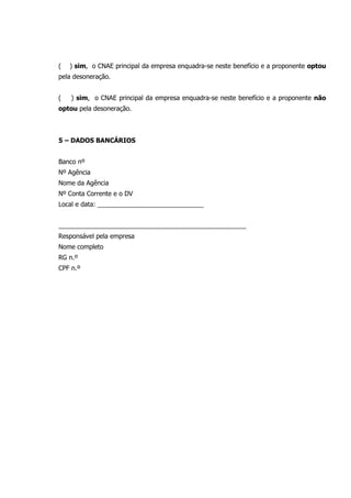 ( ) sim, o CNAE principal da empresa enquadra-se neste benefício e a proponente optou
pela desoneração.
( ) sim, o CNAE principal da empresa enquadra-se neste benefício e a proponente não
optou pela desoneração.
5 – DADOS BANCÁRIOS
Banco nº
Nº Agência
Nome da Agência
Nº Conta Corrente e o DV
Local e data: ______________________________
_____________________________________________________
Responsável pela empresa
Nome completo
RG n.º
CPF n.º
 