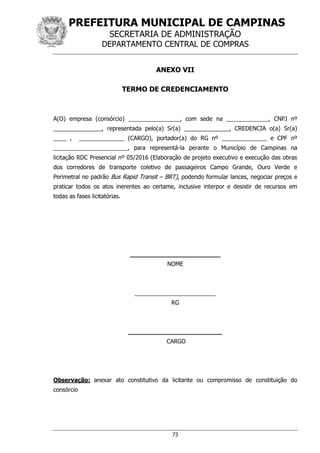 PREFEITURA MUNICIPAL DE CAMPINAS
SECRETARIA DE ADMINISTRAÇÃO
DEPARTAMENTO CENTRAL DE COMPRAS
73
ANEXO VII
TERMO DE CREDENCIAMENTO
A(O) empresa (consórcio) ________________, com sede na _____________, CNPJ nº
_______________, representada pelo(a) Sr(a) ______________, CREDENCIA o(a) Sr(a)
____ , ______________ (CARGO), portador(a) do RG nº ______________ e CPF nº
_______________________, para representá-la perante o Município de Campinas na
licitação RDC Presencial nº 05/2016 (Elaboração de projeto executivo e execução das obras
dos corredores de transporte coletivo de passageiros Campo Grande, Ouro Verde e
Perimetral no padrão Bus Rapid Transit – BRT), podendo formular lances, negociar preços e
praticar todos os atos inerentes ao certame, inclusive interpor e desistir de recursos em
todas as fases licitatórias.
________________________
NOME
_________________________
RG
_________________________
CARGO
Observação: anexar ato constitutivo da licitante ou compromisso de constituição do
consórcio
 