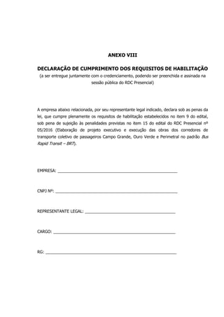 ANEXO VIII
DECLARAÇÃO DE CUMPRIMENTO DOS REQUISITOS DE HABILITAÇÃO
(a ser entregue juntamente com o credenciamento, podendo ser preenchida e assinada na
sessão pública do RDC Presencial)
A empresa abaixo relacionada, por seu representante legal indicado, declara sob as penas da
lei, que cumpre plenamente os requisitos de habilitação estabelecidos no item 9 do edital,
sob pena de sujeição às penalidades previstas no item 15 do edital do RDC Presencial nº
05/2016 (Elaboração de projeto executivo e execução das obras dos corredores de
transporte coletivo de passageiros Campo Grande, Ouro Verde e Perimetral no padrão Bus
Rapid Transit – BRT).
EMPRESA: _____________________________________________________
CNPJ Nº: ______________________________________________________
REPRESENTANTE LEGAL: ________________________________________
CARGO: ______________________________________________________
RG: __________________________________________________________
 