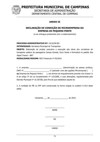 PREFEITURA MUNICIPAL DE CAMPINAS
SECRETARIA DE ADMINISTRAÇÃO
DEPARTAMENTO CENTRAL DE COMPRAS
75
ANEXO IX
DECLARAÇÃO DE CONDIÇÃO DE MICROEMPRESA OU
EMPRESA DE PEQUENO PORTE
(a ser entregue juntamente com o credenciamento)
PROCESSO ADMINISTRATIVO Nº: 15/10/58.901
INTERESSADO: Secretaria Municipal de Transportes
OBJETO: Elaboração de projeto executivo e execução das obras dos corredores de
transporte coletivo de passageiros Campo Grande, Ouro Verde e Perimetral no padrão Bus
Rapid Transit – BRT.
MODALIDADE/REGIME: RDC Presencial nº 05/2016
1. A empresa ________________________________ (denominação da pessoa jurídica),
CNPJ nº_________________________, é (assinalar uma das opções) Microempresa ( )
ou Empresa de Pequeno Porte ( ), nos termos do enquadramento previsto nos incisos I e
II do artigo 3º da Lei Complementar nº 123/2006, e suas alterações, regulamentada pelo
Decreto Municipal nº 16.187/08, para fins do que estabelece aquela lei;
2. A condição de ME ou EPP será comprovada na forma exigida no subitem 9.10.6 deste
edital.
Campinas, ___ de __________________ de 2016.
___________________
NOME
___________________
RG
___________________
CARGO
 