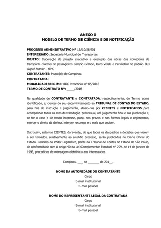 ANEXO X
MODELO DE TERMO DE CIÊNCIA E DE NOTIFICAÇÃO
PROCESSO ADMINISTRATIVO Nº 15/10/58.901
INTERESSADO: Secretaria Municipal de Transportes
OBJETO: Elaboração de projeto executivo e execução das obras dos corredores de
transporte coletivo de passageiros Campo Grande, Ouro Verde e Perimetral no padrão Bus
Rapid Transit – BRT.
CONTRATANTE: Município de Campinas
CONTRATADA:
MODALIDADE/REGIME: RDC Presencial nº 05/2016
TERMO DE CONTRATO Nº: ____/2016
Na qualidade de CONTRATANTE e CONTRATADA, respectivamente, do Termo acima
identificado, e, cientes do seu encaminhamento ao TRIBUNAL DE CONTAS DO ESTADO,
para fins de instrução e julgamento, damo-nos por CIENTES e NOTIFICADOS para
acompanhar todos os atos da tramitação processual, até julgamento final e sua publicação e,
se for o caso e de nosso interesse, para, nos prazos e nas formas legais e regimentais,
exercer o direito da defesa, interpor recursos e o mais que couber.
Outrossim, estamos CIENTES, doravante, de que todos os despachos e decisões que vierem
a ser tomados, relativamente ao aludido processo, serão publicados no Diário Oficial do
Estado, Caderno do Poder Legislativo, parte do Tribunal de Contas do Estado de São Paulo,
de conformidade com o artigo 90 da Lei Complementar Estadual nº 709, de 14 de janeiro de
1993, precedidos de mensagem eletrônica aos interessados.
Campinas, ___ de _______ de 201__.
NOME DA AUTORIDADE DO CONTRATANTE
Cargo
E-mail institucional
E-mail pessoal
NOME DO REPRESENTANTE LEGAL DA CONTRATADA
Cargo
E-mail institucional
E-mail pessoal
 