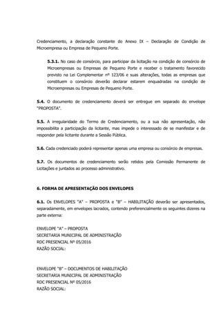 Credenciamento, a declaração constante do Anexo IX – Declaração de Condição de
Microempresa ou Empresa de Pequeno Porte.
5.3.1. No caso de consórcio, para participar da licitação na condição de consórcio de
Microempresas ou Empresas de Pequeno Porte e receber o tratamento favorecido
previsto na Lei Complementar nº 123/06 e suas alterações, todas as empresas que
constituem o consórcio deverão declarar estarem enquadradas na condição de
Microempresas ou Empresas de Pequeno Porte.
5.4. O documento de credenciamento deverá ser entregue em separado do envelope
“PROPOSTA”.
5.5. A irregularidade do Termo de Credenciamento, ou a sua não apresentação, não
impossibilita a participação da licitante, mas impede o interessado de se manifestar e de
responder pela licitante durante a Sessão Pública.
5.6. Cada credenciado poderá representar apenas uma empresa ou consórcio de empresas.
5.7. Os documentos de credenciamento serão retidos pela Comissão Permanente de
Licitações e juntados ao processo administrativo.
6. FORMA DE APRESENTAÇÃO DOS ENVELOPES
6.1. Os ENVELOPES “A” – PROPOSTA e “B” – HABILITAÇÃO deverão ser apresentados,
separadamente, em envelopes lacrados, contendo preferencialmente os seguintes dizeres na
parte externa:
ENVELOPE “A” – PROPOSTA
SECRETARIA MUNICIPAL DE ADMINISTRAÇÃO
RDC PRESENCIAL Nº 05/2016
RAZÃO SOCIAL:
ENVELOPE “B” – DOCUMENTOS DE HABILITAÇÃO
SECRETARIA MUNICIPAL DE ADMINISTRAÇÃO
RDC PRESENCIAL Nº 05/2016
RAZÃO SOCIAL:
 