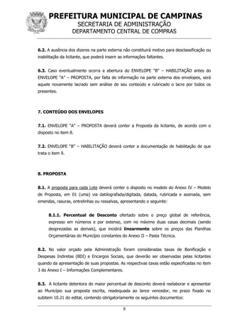 PREFEITURA MUNICIPAL DE CAMPINAS
SECRETARIA DE ADMINISTRAÇÃO
DEPARTAMENTO CENTRAL DE COMPRAS
9
6.2. A ausência dos dizeres na parte externa não constituirá motivo para desclassificação ou
inabilitação da licitante, que poderá inserir as informações faltantes.
6.3. Caso eventualmente ocorra a abertura do ENVELOPE “B” – HABILITAÇÃO antes do
ENVELOPE “A” – PROPOSTA, por falta de informação na parte externa dos envelopes, será
aquele novamente lacrado sem análise de seu conteúdo e rubricado o lacre por todos os
presentes.
7. CONTEÚDO DOS ENVELOPES
7.1. ENVELOPE “A” – PROPOSTA deverá conter a Proposta da licitante, de acordo com o
disposto no item 8.
7.2. ENVELOPE “B” – HABILITAÇÃO deverá conter a documentação de habilitação de que
trata o item 9.
8. PROPOSTA
8.1. A proposta para cada Lote deverá conter o disposto no modelo do Anexo IV – Modelo
de Proposta, em 01 (uma) via datilografada/digitada, datada, rubricada e assinada, sem
emendas, rasuras, entrelinhas ou ressalvas, apresentando o seguinte:
8.1.1. Percentual de Desconto ofertado sobre o preço global de referência,
expresso em números e por extenso, com no máximo duas casas decimais (sendo
desprezadas as demais), que incidirá linearmente sobre os preços das Planilhas
Orçamentárias do Município constantes do Anexo II – Pasta Técnica.
8.2. No valor orçado pela Administração foram consideradas taxas de Bonificação e
Despesas Indiretas (BDI) e Encargos Sociais, que deverão ser observadas pelas licitantes
quando da apresentação de suas propostas. As respectivas taxas estão especificadas no item
3 do Anexo I – Informações Complementares.
8.3. A licitante detentora do maior percentual de desconto deverá reelaborar e apresentar
ao Município sua proposta escrita, readequada ao lance vencedor, no prazo fixado no
subitem 10.21 do edital, contendo obrigatoriamente os seguintes documentos:
 