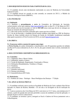 3. DOS REQUISITOS BÁSICOS PARA PARTICIPAR DA LIGA
3.1. O candidato deverá estar devidamente matriculado no curso de Medicina da Universidade
Federal do Cariri;
3.2. O candidato deverá ter cursado ou estar cursando, no semestre de 2015.1, o Módulo de
Processos Patológicos Gerais (MB0301).
4. DA INSCRIÇÃO
4.1. Solicitação
4.1.1 Mediante o preenchimento e envio do Formulário de Solicitação de Inscrição,
exclusivamente online pelo endereço http://goo.gl/rtpAXg entre os dias 07 e 15 de Março de 2015.
Será cobrada uma taxa de inscrição no valor de R$ 5,00 (cinco reais) que deverá ser entregue aos
fiscais no momento da realização da prova;
4.1.2. Não serão aceitas inscrições realizadas após o prazo previsto no Edital;
4.1.3. No ato da Inscrição, o candidato deverá remeter também cópia digital em .PDF do Histórico
Escolar do Aluno (emitido através do Sistema de Gestão de Atividades Acadêmicas) atualizado
(data igual ou posterior a 05 de Fevereiro de 2015), ao email lupacufc@gmail.com.
5. DA PROVA
5.1. O processo seletivo constará de apenas uma etapa:
a) Prova Escrita, de caráter eliminatório e classificatório, com 40 (quarenta) questões de múltipla
escolha de 05 (cinco) alternativas (A, B, C, D e E), das quais somente uma é correta, numeradas de
01 a 40.
6. DOS CONTEÚDOS E REFERÊNCIAS BIBLIOGRÁFICAS:
6.1. Conteúdos:
6.1.1. Adaptação, Dano e Morte Celular;
6.1.2. Inflamação Aguda e Crônica;
6.1.3. Tecido de Reparação: Regeneração, Cicatrização e Fibrose;
6.1.4. Disfunções Hemodinâmicas, Trombose e Choque;
6.1.5. Neoplasia;
6.1.6. Aterosclerose;
6.1.7. Distúrbio nutricional;
6.1.8. Doenças microbianas;
6.1.9. Imunodeficiência (HIV/Aids).
6.2. Referências:
6.2.1. Robbins & Cotran – Patologia – Bases Patológicas das Doenças – 7ª Edição
7. DA APLICAÇÃO DAS PROVAS
7.1. O candidato realizará a prova escrita na Faculdade de Medicina do Cariri, sediada à Rua Divino
Salvador s/n, Bairro do Rosário, Barbalha - CE em sala a ser divulgada no dia de realização da
prova;
7.2. A prova ocorrerá no dia 16 de Março de 2015 e terá início às 12:15 horas, com tolerância de 15
minutos, a partir de quando não será mais permitido o acesso de candidatos ao local de aplicação. A
duração da prova será de 2 (duas) horas;
7.3. O candidato, ao terminar a prova, entregará ao fiscal o Caderno de Provas juntamente com a
Folha-Resposta;
 