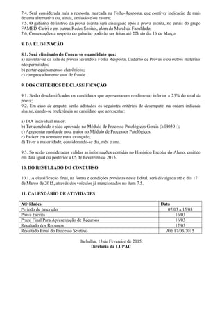 7.4. Será considerada nula a resposta, marcada na Folha-Resposta, que contiver indicação de mais
de uma alternativa ou, ainda, omissão e/ou rasura;
7.5. O gabarito definitivo da prova escrita será divulgado após a prova escrita, no email do grupo
FAMED-Cariri e em outras Redes Sociais, além do Mural da Faculdade;
7.6. Contestações a respeito do gabarito poderão ser feitas até 22h do dia 16 de Março.
8. DA ELIMINAÇÃO
8.1. Será eliminado do Concurso o candidato que:
a) ausentar-se da sala de provas levando a Folha Resposta, Caderno de Provas e/ou outros materiais
não permitidos;
b) portar equipamentos eletrônicos;
c) comprovadamente usar de fraude.
9. DOS CRITÉRIOS DE CLASSIFICAÇÃO
9.1. Serão desclassificados os candidatos que apresentarem rendimento inferior a 25% do total da
prova;
9.2. Em caso de empate, serão adotados os seguintes critérios de desempate, na ordem indicada
abaixo, dando-se preferência ao candidato que apresentar:
a) IRA individual maior;
b) Ter concluído e sido aprovado no Módulo de Processo Patológicos Gerais (MB0301);
c) Apresentar média de nota maior no Módulo de Processos Patológicos;
c) Estiver em semestre mais avançado;
d) Tiver a maior idade, considerando-se dia, mês e ano.
9.3. Só serão consideradas válidas as informações contidas no Histórico Escolar do Aluno, emitido
em data igual ou posterior a 05 de Fevereiro de 2015.
10. DO RESULTADO DO CONCURSO
10.1. A classificação final, na forma e condições previstas neste Edital, será divulgada até o dia 17
de Março de 2015, através dos veículos já mencionados no ítem 7.5.
11. CALENDÁRIO DE ATIVIDADES
Atividades Data
Período de Inscrição 07/03 a 15/03
Prova Escrita 16/03
Prazo Final Para Apresentação de Recursos 16/03
Resultado dos Recursos 17/03
Resultado Final do Processo Seletivo Até 17/03/2015
Barbalha, 13 de Fevereiro de 2015.
Diretoria da LUPAC
 