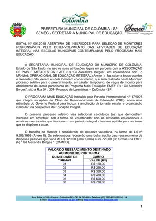 PREFEITURA MUNICIPAL DE COLÔMBIA - SP
SEMEC - SECRETARIA MUNICIPAL DE EDUCAÇÃO
Rua: Bahia, nº200 – Centro – Colômbia/SP - CEP 14.795-000 – Telefone: (17) 3335-8529 / 3335-1114
E-mail: educacao@colombia.sp.gov.br Blog: http://colombiaeduc.blogspot.com/
1
EDITAL Nº 001/2015 ABERTURA DE INSCRIÇÕES PARA SELEÇÃO DE MONITORES
RESPONSÁVEIS PELO DESENVOLVIMENTO DAS ATIVIDADES DE EDUCAÇÃO
INTEGRAL NAS ESCOLAS MUNICIPAIS CONTEMPLADAS PELO PROGRAMA MAIS
EDUCAÇÃO
A SECRETARIA MUNICIPAL DE EDUCAÇÃO DO MUNICÍPIO DE COLÔMBIA,
Estado de São Paulo, no uso de suas atribuições legais em parceria com a ASSOCIAÇÃO
DE PAIS E MESTRES DA EMEF (R) “Gil Alexandre Borges”, em consonância com o
MANUAL OPERACIONAL DE EDUCAÇÃO INTEGRAL (Anexo I), faz saber a todos quantos
o presente Edital vierem ou dele tomarem conhecimento, que será realizado neste Município
processo seletivo para o preenchimento, em caráter temporário, de vagas de monitor para
atendimento da escola participante do Programa Mais Educação: EMEF (R) “ Gil Alexandre
Borges”, sito à Rua 04 , 307- Povoado de Laranjeiras – Colômbia –SP.
O PROGRAMA MAIS EDUCAÇÃO instituído pela Portaria Interministerial n.º 17/2007
que integra as ações do Plano de Desenvolvimento da Educação (PDE), como uma
estratégia do Governo Federal para induzir a ampliação da jornada escolar e organização
curricular, na perspectiva da Educação Integral.
O presente processo seletivo visa selecionar candidatos (as) que demonstrem
interesse em contribuir, sob a forma de voluntariado, com as atividades educacionais e
artísticas nas escolas que funcionam em período integral e tenham aptidão para as áreas
que se dispõem a atuar.
O trabalho do Monitor é considerado de natureza voluntária, na forma da Lei nº
9.608/1998 (Anexo II). Os selecionados receberão uma bolsa auxílio para ressarcimento de
despesas pessoais que varia de R$ 120,00 (uma turma) a R$ 720,00 (06 turmas) na EMEF
(R) “ Gil Alexandre Borges “ (CAMPO).
VALOR DO RESSARCIMENTO DESTINADO
AO MONITOR, POR TURMA
QUANTIDADE DE
TURMAS
CAMPO
VALOR (R$)
01 R$ 120,00
02 R$ 240,00
03 R$ 360,00
04 R$ 480,00
05 R$ 600,00
06 R$ 720,00
 