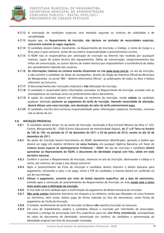 P R EF E IT UR A MU N IC IP A L D E M AN G ARA T IB A
            S E CR E TA R IA MU N ICIP A L D E AD M IN IST R A ÇÃ O
            C O N CU RS O P ÚB L IC O - ED IT A L N º01 /20 11
            P R OV IM E N T O D E C AR G O S E F ET IV O S




  4.7.12 A solicitação de condições especiais será atendida segundo os critérios de viabilidade e de
          razoabilidade.
  4.7.13 Aquele que, no Requerimento de Inscrição, não declarar ser portador de necessidades especiais,
          concorrerá somente às vagas regulares.
  4.7.14 O candidato deverá indicar claramente, no Requerimento de Inscrição, o Código, o nome do Cargo e a
          Área para o qual concorre, sendo de sua inteira responsabilidade o preenchimento correto.
  4.7.15 O IESAP não se responsabiliza por solicitação de inscrição via Internet não recebida por quaisquer
          motivos, sejam de ordem técnica dos equipamentos, falhas de comunicação, congestionamento das
          linhas de comunicação, ou outros fatores de ordem técnica que impossibilitem a transferência de dados
          por procedimento indevido dos usuários.
  4.7.16 As informações relativas ao certame estarão disponíveis no site www.iesap.com.br, no ato da inscrição,
          e não eximem o candidato do dever de acompanhar, através do Órgão de Imprensa Oficial do Município
          de Mangaratiba, no jornal “BIO – Boletim Informativo Oficial”, as publicações de todos os Atos e Editais
          referentes ao Concurso.
  4.7.17 O descumprimento das instruções implicará a não efetivação da inscrição.
  4.7.18 O candidato é responsável pelas informações prestadas no Requerimento de Inscrição, arcando com as
          conseqüências de eventuais erros no preenchimento desse documento.
  4.7.19 A opção do candidato deverá ser efetivada no momento da inscrição, sendo vedada ao candidato
          qualquer alteração posterior ao pagamento da tarifa de inscrição. Havendo necessidade de alteração,
          deverá efetuar uma nova inscrição, sem devolução do valor da tarifa anteriormente paga.
  4.7.20 O candidato inscrito terá exclusiva responsabilidade pelas informações cadastrais fornecidas, inclusive
          sob as penas da Lei.


4.8.   INSCRIÇÃO PRESENCIAL
  4.8.1   O candidato deverá dirigir-se ao posto de Inscrição, localizado à Rua Coronel Moreira da Silva nº 232,
          Centro, Mangaratiba/RJ – CEID (Centro Educacional de Interatividade Digital), de 2ª a 6ª feira no horário
          de 10h às 16h, no período de 27 de dezembro de 2011 a 20 de janeiro de 2012, exceto no dia 30 de
          dezembro de 2011.
  4.8.2   No posto de inscrição haverá funcionários do IESAP, devidamente identificados, gerando o boleto que
          deverá ser pago em espécie (dinheiro) no caixa humano, em qualquer Agência Bancária, em favor do
          Instituto Escola Superior de Aperfeiçoamento Profissional – IESAP. No ato da inscrição o candidato deverá
          apresentar ao Representante do IESAP, o documento de identidade original com foto, válido em todo
          território nacional.
  4.8.3   Conferir e assinar o Requerimento de Inscrição, impresso no ato da inscrição, observando o código e o
          nome, por extenso, do cargo a que deseja concorrer.
  4.8.4   Após o preenchimento da Ficha de inscrição o candidato deverá imprimir o boleto bancário para
          pagamento, constando o valor a ser pago, nome e CPF do candidato, o mesmo deverá ser conferido no
          ato de sua entrega.
  4.8.5   Efetuar o pagamento, somente por meio de boleto bancário específico, até a data do vencimento,
          emitido após a conclusão do preenchimento do Requerimento de Inscrição on-line, sendo este o único
          meio aceito para a efetivação da inscrição.
  4.8.6   A inscrição só será validada após a confirmação do pagamento do Boleto bancário da inscrição.
  4.8.7   Não serão aceitos depósitos bancários em cheques e/ou dinheiro, ainda que efetuados no caixa humano
          ou eletrônico, bem como, boleto pago de forma indevida ou fora do vencimento, como forma de
          pagamento da Tarifa de Inscrição.
  4.8.8   O simples recolhimento da tarifa de inscrição no Banco não significa inscrição no concurso.
  4.8.9   Em caso de impedimento, poderá o candidato efetuar a inscrição por intermédio de procurador,
          mediante a entrega de procuração com fins específicos para tal, com firma reconhecida, acompanhada
          de cópia do documento de identidade, autenticada em cartório, do candidato e apresentação da
          identidade original com foto do procurador nomeado.

                           Instituto Escola Superior de Aperfeiçoamento Profissional - IESAP                     10
 