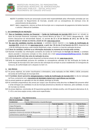 P R EF E IT UR A MU N IC IP A L D E M AN G ARA T IB A
                  S E CR E TA R IA MU N ICIP A L D E AD M IN IST R A ÇÃ O
                  C O N CU RS O P ÚB L IC O - ED IT A L N º01 /20 11
                  P R OV IM E N T O D E C AR G O S E F ET IV O S




       4.8.10 O candidato inscrito por procuração assume total responsabilidade pelas informações prestadas por seu
               procurador no Requerimento de Inscrição, arcando com as consequências de eventuais erros de
               preenchimento do documento.
       4.8.11 Após o pagamento, retornar ao Posto de Inscrição com o comprovante de pagamento do boleto bancário
               e solicitar o Manual do Candidato.


5. DA CONFIRMAÇÃO DA INSCRIÇÃO
5.1 Para os Candidatos inscritos via Presencial, o Cartão de Confirmação de Inscrição (CCI) deverá ser retirado no
     Posto de Inscrição Presencial, localizado à Rua Coronel Moreira da Silva nº 232, Centro, Mangaratiba/RJ – CEID
     (Centro Educacional de Interatividade Digital), no período de 23 e 24 de fevereiro de 2012, de 10h às 16h,
     podendo ainda ser retirado via internet, através do site: www.iesap.com.br.
5.2 No caso dos candidatos inscritos via Internet, o candidato deverá imprimir o seu Cartão de Confirmação de
     Inscrição (CCI), através do site www.iesap.com.br, a partir das 10h do dia 23 de fevereiro de 2012, disponível até
     o dia da realização da prova, onde estarão disponíveis a data, o horário e o local de realização da prova.
5.3 É dever do candidato, confirmar se as informações declaradas no momento da inscrição estão corretas.
5.4 Havendo inexatidão nas informações constantes do Cartão de Confirmação de Inscrição via internet, o candidato
     deverá proceder à necessária correção on-line, através do e-mail concursomangaratiba@iesap.com.br, no prazo
     máximo de até 08 (oito) dias antes da realização da prova.
5.5 O CCI devidamente retificado estará disponível na Internet através do site: www.iesap.com.br.
5.6 Serão de responsabilidade exclusiva do candidato às conseqüências advindas da não verificação do Cartão de
     Confirmação de Inscrição (CCI), bem como da não solicitação da correção no prazo estabelecido no Cronograma do
     Concurso, de conformidade com o disposto no item 5.4.


6.   DAS PROVAS
6.1 As provas objetivas, de caráter classificatório e eliminatório, serão realizadas em DIA, HORA e LOCAL constantes
     do Cartão de Confirmação de Inscrição (CCI).
6.2 O Candidato deverá apresentar obrigatoriamente o Cartão de Confirmação de Inscrição (CCI) no dia da realização
     da Prova, juntamente com o documento de identidade original com o qual efetuou sua inscrição.
6.3 As provas poderão ser aplicadas em dias de sábado, domingo ou feriado.
6.4 Os conteúdos programáticos das provas por cargos e por disciplinas estão descritos no Anexo II do presente edital
     e serão entregues aos candidatos no ato da inscrição presencial ou deverão ser impressos, pelo candidato, no caso
     de inscrição via internet.
6.5 As provas objetivas, constituídas de 40 (quarenta) questões de múltipla escolha, com 04 (quatro) alternativas (A, B,
     C e D) e uma única opção correta, estão assim especificadas:



       6.5.1 Grupo 01 - Área Administrativa
      Nível de escolaridade     Cargo
      Fundamental               Auxiliar Administrativo e Guarda Municipal.
                                  Disciplinas                                 Total de Questões        Peso   Total de Pontos
      Língua Portuguesa                                                              05                2,0      10 pontos
      Raciocínio Matemático                                                          05                1,0      05 pontos
      Noções de Administração                                                        05                1,0      05 pontos
      Legislação e história do município de Mangaratiba                              10                2,0      20 pontos
      Conhecimentos específicos do cargo                                             15                4,0      60 pontos
                                    TOTAL                                            40                 -      100 PONTOS




                                   Instituto Escola Superior de Aperfeiçoamento Profissional - IESAP                            11
 