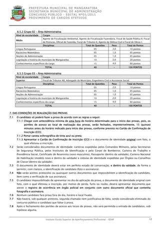 P R EF E IT UR A MU N IC IP A L D E M AN G ARA T IB A
                  S E CR E TA R IA MU N ICIP A L D E AD M IN IST R A ÇÃ O
                  C O N CU RS O P ÚB L IC O - ED IT A L N º01 /20 11
                  P R OV IM E N T O D E C AR G O S E F ET IV O S




      6.5.2 Grupo 02 - Área Administrativa
      Nível de escolaridade      Cargos
                                 Agente de Fiscalização Ambiental, Agente de Fiscalização Fazendária, Fiscal de Saúde Pública II, Fiscal
      Médio
                                 de Posturas, Oficial de Fazenda, Fiscal de Tributos II, Agente de Defesa Civil e Fiscal de Obras I.
                                 Disciplinas                               Total de Questões         Peso           Total de Pontos
      Língua Portuguesa                                                            05                 2,0              10 pontos
      Raciocínio Matemático                                                        05                 1,0              05 pontos
      Noções de Administração                                                      05                 1,0              05 pontos
      Legislação e história do município de Mangaratiba                            10                 2,0              20 pontos
      Conhecimentos específicos do cargo                                           15                 4,0              60 pontos
                                   TOTAL                                           40                  -              100 PONTOS

      6.5.3 Grupo 03 - Área Administrativa
      Nível de escolaridade      Cargos
      Superior                   Fiscal de Tributos NS, Advogado do Município, Engenheiro Civil e Assistente Social.
                                 Disciplinas                               Total de Questões         Peso           Total de Pontos
      Língua Portuguesa                                                            05                 2,0              10 pontos
      Raciocínio Matemático                                                        05                 1,0              05 pontos
      Noções de Administração                                                      05                 1,0              05 pontos
      Legislação e história do município de Mangaratiba                            10                 2,0              20 pontos
      Conhecimentos específicos do cargo                                           15                 4,0              60 pontos
                                   TOTAL                                           40                  -              100 PONTOS


7. DAS CONDIÇÕES DE REALIZAÇÃO DAS PROVAS
7.1   O candidato só poderá fazer a prova de acordo com as regras a seguir:
      7.1.1 Chegar com antecedência mínima de uma hora do horário determinado para o início das provas, pois, os
              portões de acesso ao local de realização das provas, serão fechados, impreterivelmente, 15 (quinze)
              minutos antes do horário indicado para início das provas, conforme previsto no Cartão de Confirmação de
              Inscrição (CCI);
      7.1.2 Portar caneta esferográfica de tinta azul ou preta;
      7.1.3 Apresentar o Cartão de Confirmação de Inscrição (CCI) e o documento de identidade original com foto, o
              qual efetivou a inscrição.
7.2   Serão considerados documentos de identidade: carteiras expedidas pelos Comandos Militares, pelas Secretarias
      de Segurança Pública, pelos Institutos de Identificação e pelo Corpo de Bombeiros; Carteira de Trabalho e
      Previdência Social, Certificado de Reservista (sexo masculino), Passaporte (dentro da validade), Carteira Nacional
      de Habilitação (modelo novo e dentro da validade) e cédulas de identidade expedidas por Órgãos ou Conselhos
      de Classe (dentro da validade).
7.3   O documento de identidade deverá estar em perfeito estado de conservação, e dentro da validade, de forma a
      permitir, com clareza, a identificação do candidato (foto e assinatura).
7.4   Não serão aceitos protocolos ou quaisquer outros documentos que impossibilitem a identificação do candidato,
      bem como a verificação de sua assinatura.
7.5   O candidato impossibilitado de apresentar no dia da aplicação da prova, o documento de identidade original com
      foto, com o qual efetivou a inscrição, por motivo de perda, furto ou roubo, deverá apresentar documento que
      ateste o registro de ocorrência em órgão policial em conjunto com outro documento oficial que contenha
      fotografia e assinatura.
7.6   Nenhum candidato fará prova fora do dia, horário e local fixado.
7.7   Não haverá, sob qualquer pretexto, segunda chamada nem justificativa de falta, sendo considerado eliminado do
      concurso público o candidato que faltar à prova.
7.8   Após o fechamento dos portões de acesso aos locais de provas, não será permitida a entrada de candidatos, sob
      hipótese alguma.


                                   Instituto Escola Superior de Aperfeiçoamento Profissional - IESAP                                   12
 