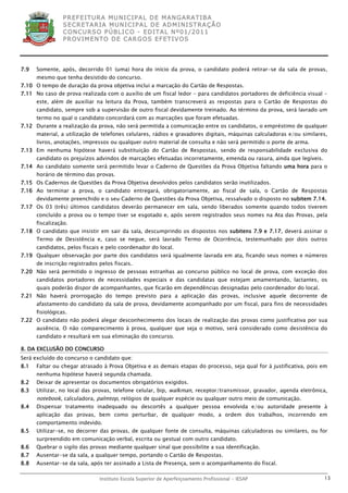 P R EF E IT UR A MU N IC IP A L D E M AN G ARA T IB A
                 S E CR E TA R IA MU N ICIP A L D E AD M IN IST R A ÇÃ O
                 C O N CU RS O P ÚB L IC O - ED IT A L N º01 /20 11
                 P R OV IM E N T O D E C AR G O S E F ET IV O S




7.9   Somente, após, decorrido 01 (uma) hora do início da prova, o candidato poderá retirar-se da sala de provas,
      mesmo que tenha desistido do concurso.
7.10 O tempo de duração da prova objetiva inclui a marcação do Cartão de Respostas.
7.11 No caso de prova realizada com o auxílio de um fiscal ledor - para candidatos portadores de deficiência visual -
      este, além de auxiliar na leitura da Prova, também transcreverá as respostas para o Cartão de Respostas do
      candidato, sempre sob a supervisão de outro fiscal devidamente treinado. Ao término da prova, será lavrado um
      termo no qual o candidato concordará com as marcações que foram efetuadas.
7.12 Durante a realização da prova, não será permitida a comunicação entre os candidatos, o empréstimo de qualquer
      material, a utilização de telefones celulares, rádios e gravadores digitais, máquinas calculadoras e/ou similares,
      livros, anotações, impressos ou qualquer outro material de consulta e não será permitido o porte de arma.
7.13 Em nenhuma hipótese haverá substituição do Cartão de Respostas, sendo de responsabilidade exclusiva do
      candidato os prejuízos advindos de marcações efetuadas incorretamente, emenda ou rasura, ainda que legíveis.
7.14 Ao candidato somente será permitido levar o Caderno de Questões da Prova Objetiva faltando uma hora para o
      horário de término das provas.
7.15 Os Cadernos de Questões da Prova Objetiva devolvidos pelos candidatos serão inutilizados.
7.16 Ao terminar a prova, o candidato entregará, obrigatoriamente, ao fiscal de sala, o Cartão de Respostas
      devidamente preenchido e o seu Caderno de Questões da Prova Objetiva, ressalvado o disposto no subitem 7.14.
7.17 Os 03 (três) últimos candidatos deverão permanecer em sala, sendo liberados somente quando todos tiverem
      concluído a prova ou o tempo tiver se esgotado e, após serem registrados seus nomes na Ata das Provas, pela
      fiscalização.
7.18 O candidato que insistir em sair da sala, descumprindo os dispostos nos subitens 7.9 e 7.17, deverá assinar o
      Termo de Desistência e, caso se negue, será lavrado Termo de Ocorrência, testemunhado por dois outros
      candidatos, pelos fiscais e pelo coordenador do local.
7.19 Qualquer observação por parte dos candidatos será igualmente lavrada em ata, ficando seus nomes e números
      de inscrição registrados pelos fiscais.
7.20 Não será permitido o ingresso de pessoas estranhas ao concurso público no local de prova, com exceção dos
      candidatos portadores de necessidades especiais e das candidatas que estejam amamentando, lactantes, os
      quais poderão dispor de acompanhantes, que ficarão em dependências designadas pelo coordenador do local.
7.21 Não haverá prorrogação do tempo previsto para a aplicação das provas, inclusive aquele decorrente de
      afastamento do candidato da sala de prova, devidamente acompanhado por um fiscal, para fins de necessidades
      fisiológicas.
7.22 O candidato não poderá alegar desconhecimento dos locais de realização das provas como justificativa por sua
      ausência. O não comparecimento à prova, qualquer que seja o motivo, será considerado como desistência do
      candidato e resultará em sua eliminação do concurso.

8. DA EXCLUSÃO DO CONCURSO
Será excluído do concurso o candidato que:
8.1   Faltar ou chegar atrasado à Prova Objetiva e as demais etapas do processo, seja qual for à justificativa, pois em
      nenhuma hipótese haverá segunda chamada.
8.2   Deixar de apresentar os documentos obrigatórios exigidos.
8.3   Utilizar, no local das provas, telefone celular, bip, walkman, receptor/transmissor, gravador, agenda eletrônica,
      notebook, calculadora, palmtop, relógios de qualquer espécie ou qualquer outro meio de comunicação.
8.4   Dispensar tratamento inadequado ou descortês a qualquer pessoa envolvida e/ou autoridade presente à
      aplicação das provas, bem como perturbar, de qualquer modo, a ordem dos trabalhos, incorrendo em
      comportamento indevido.
8.5   Utilizar-se, no decorrer das provas, de qualquer fonte de consulta, máquinas calculadoras ou similares, ou for
      surpreendido em comunicação verbal, escrita ou gestual com outro candidato.
8.6   Quebrar o sigilo das provas mediante qualquer sinal que possibilite a sua identificação.
8.7   Ausentar-se da sala, a qualquer tempo, portando o Cartão de Respostas.
8.8   Ausentar-se da sala, após ter assinado a Lista de Presença, sem o acompanhamento do fiscal.

                               Instituto Escola Superior de Aperfeiçoamento Profissional - IESAP                      13
 
