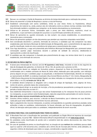 P R EF E IT UR A MU N IC IP A L D E M AN G ARA T IB A
                S E CR E TA R IA MU N ICIP A L D E AD M IN IST R A ÇÃ O
                C O N CU RS O P ÚB L IC O - ED IT A L N º01 /20 11
                P R OV IM E N T O D E C AR G O S E F ET IV O S




8.9   Recusar-se a entregar o Cartão de Respostas ao término do tempo destinado para a realização das provas.
8.10 Deixar de preencher o Cartão de Respostas e assinar a Lista de Presença.
8.11 Estabelecer comunicação com outros candidatos, tentar ou usar meios ilícitos ou fraudulentos, efetuar
      empréstimos de material ou, ainda, praticar atos de indisciplina contra as demais normas contidas neste Edital.
      Será eliminado também o candidato que comportar-se de maneira desrespeitosa ou inconveniente.
8.12 Utilizar-se de processos ilícitos, constatados após a prova, por meio eletrônico, estatístico, visual ou
      grafotécnico, o que acarretará a anulação de sua prova e a sua eliminação automática do concurso.
8.13 Deixar de apresentar-se, quando convocado, ou não cumprir, nos prazos estabelecidos, os procedimentos
      necessários para a convocação.
8.14 Deixar de apresentar qualquer um dos documentos que atendam aos requisitos estipulados neste Edital.
8.15 Será considerado desistente e, portanto, eliminado do concurso, o candidato que não comparecer nas datas
      estabelecidas pela Secretaria Municipal de Administração de Mangaratiba, para o preenchimento da vaga para a
      qual foi classificado, tendo em vista a premência de tempo para o preenchimento dos cargos.
8.16 Caso haja desistências, a vaga será preenchida pela Prefeitura Municipal de Mangaratiba que, promoverá tantas
      convocações quantas julgar necessárias durante o período de validade do concurso, obedecendo-se
      rigorosamente a ordem de classificação.
8.17 O candidato que não comparecer à chamada para preenchimento de vaga, nos termos deste item 8, no prazo
      estabelecido, será eliminado do concurso.


9. DO RECURSO DA PROVA OBJETIVA
9.1   O prazo para interposição de recursos será de 48 (quarenta e oito) horas, iniciando-se este no dia seguinte da
      data de divulgação dos gabaritos, no horário de 10h às 16h, de acordo com o previsto no CCI.
9.2   O requerimento deverá ser redigido em formulário próprio, disponível no Posto de Inscrição Presencial, em
      conformidade com o modelo constante do Anexo III, deste edital, elaborado para cada questão, com indicação
      precisa daquilo em que o candidato julgar-se prejudicado, e devidamente fundamentado, devendo ser entregue
      ao representante do IESAP, no endereço localizado à Rua Coronel Moreira da Silva nº 232, Centro, Mangaratiba/RJ
      – CEID (Centro Educacional de Interatividade Digital), nas datas indicadas no cronograma do concurso, constante
      deste Edital, e no CCI, no horário de 10h às 16h.
9.3   O candidato deverá comprovar as alegações com a citação de artigos de legislação, itens, páginas de livros,
      nomes de autores, juntando cópias dos comprovantes.
9.4   O candidato deverá dirigir-se ao posto de inscrição, a fim de providenciar pessoalmente a entrega do recurso no
      período e horário descritos no item 9.1.
9.5   Será indeferido liminarmente o recurso que não estiver fundamentado ou for interposto fora do prazo previsto
      no cronograma, ou que contiver como fundamentação, cópia dos argumentos apresentados em outros recursos.
9.6   Não serão aceitos recursos encaminhados por fax ou Internet.
9.7   Constitui última instância, para recursos, a decisão da Banca Examinadora, que é soberana em suas decisões,
      razão pela qual serão indeferidos liminarmente recursos adicionais.
9.8   Após o julgamento dos recursos interpostos, os pontos correspondentes às questões porventura anuladas serão
      atribuídos a todos os candidatos, indistintamente. Se houver alteração, por força de impugnações, do gabarito
      oficial, tal alteração valerá para todos os candidatos, independentemente de terem recorrido.


10. DO RESULTADO FINAL E DA CLASSIFICAÇÃO PARA TODOS OS CARGOS
10.1 O Resultado final com a classificação dos aprovados será publicado no Órgão Oficial de Imprensa do município
      de Mangaratiba, no Jornal “BIO – Boletim Informativo Oficial”e disponibilizado no site www.iesap.com.br.
10.2 Os candidatos serão classificados de acordo com o somatório total dos valores decrescentes das notas finais
      obtidas no concurso.
10.3 Em caso de igualdade de pontos na classificação final, na situação em que nenhum dos candidatos possua idade
      igual ou superior a 60 (sessenta) anos, completos até o último dia de inscrição pela internet, serão adotados, os
      seguintes critérios de desempate para todos os cargos, considerando a seguinte ordem:

                              Instituto Escola Superior de Aperfeiçoamento Profissional - IESAP                      14
 