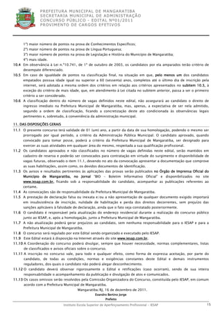 P R EF E IT UR A MU N IC IP A L D E M AN G ARA T IB A
                 S E CR E TA R IA MU N ICIP A L D E AD M IN IST R A ÇÃ O
                 C O N CU RS O P ÚB L IC O - ED IT A L N º01 /20 11
                 P R OV IM E N T O D E C AR G O S E F ET IV O S




      1º) maior número de pontos na prova de Conhecimentos Específicos;
      2º) maior número de pontos na prova de Língua Portuguesa;
      3º) maior número de pontos na prova de Legislação e História do Município de Mangaratiba;
      4º) mais idade.
10.4 Em observância à Lei n.º10.741, de 1º de outubro de 2003, os candidatos por ela amparados terão critério de
      desempate diferenciado.
10.5 Em caso de igualdade de pontos na classificação final, na situação em que, pelo menos um dos candidatos
      empatados possua idade igual ou superior a 60 (sessenta) anos, completos até o último dia de inscrição pela
      internet, será adotada a mesma ordem dos critérios em relação aos critérios apresentados no subitem 10.3, à
      exceção do critério de mais idade, que, em atendimento à Lei citada no subitem anterior, passa a ser o primeiro
      critério a ser considerado.
10.6 A classificação dentro do número de vagas definidos neste edital, não assegurará ao candidato o direito de
      ingresso imediato na Prefeitura Municipal de Mangaratiba, mas, apenas, a expectativa de ser nela admitido,
      segundo a ordem de classificação, ficando a concretização deste ato condicionada às observâncias legais
      pertinentes e, sobretudo, à conveniência da administração municipal.

11. DAS DISPOSIÇÕES GERAIS
11.1 O presente concurso terá validade de 01 (um) ano, a partir da data de sua homologação, podendo o mesmo ser
      prorrogado por igual período, a critério da Administração Pública Municipal. O candidato aprovado, quando
      convocado para tomar posse, poderá a critério da Prefeitura Municipal de Mangaratiba, ser designado para
      exercer as suas atividades em qualquer área do mesmo, respeitada a sua qualificação profissional.
11.2 Os candidatos aprovados e não classificados no número de vagas definidas neste edital, serão mantidos em
      cadastro de reserva e poderão ser convocados para contratação em virtude do surgimento e disponibilidade de
      vagas futuras, observado o item 11.1, devendo no ato da convocação apresentar a documentação que comprove
      as suas habilitações, assim como, os devidos documentos de identificação.
11.3 Os avisos e resultados pertinentes às aplicações das provas serão publicados no Órgão de Imprensa Oficial do
      Município de Mangaratiba, no Jornal “BIO – Boletim Informativo Oficial” e disponibilizados no site
      www.iesap.com.br, ficando sob a responsabilidade do candidato, acompanhar as publicações referentes ao
      certame.
11.4 As convocações são de responsabilidade da Prefeitura Municipal de Mangaratiba.
11.5 A prestação de declaração falsa ou inexata e/ou a não apresentação de qualquer documento exigido importará
      em insubsistência de inscrição, nulidade de habilitação e perda dos direitos decorrentes, sem prejuízo das
      sanções aplicáveis à falsidade de declaração, ainda que o fato seja constatado posteriormente.
11.6 O candidato é responsável pela atualização do endereço residencial durante a realização do concurso público
      junto ao IESAP, e, após a homologação, junto a Prefeitura Municipal de Mangaratiba.
11.7 A não atualização poderá gerar prejuízos ao candidato, sem nenhuma responsabilidade para o IESAP e para a
      Prefeitura Municipal de Mangaratiba.
11.8 O concurso será regulado por este Edital sendo organizado e executado pelo IESAP.
11.9 Este Edital estará à disposição na Internet através do site www.iesap.com.br.
11.10 A Coordenação do concurso poderá divulgar, sempre que houver necessidade, normas complementares, listas
      de classificados e avisos oficiais sobre o concurso.
11.11 A inscrição no concurso vale, para todo e qualquer efeito, como forma de expressa aceitação, por parte do
      candidato, de todas as condições, normas e exigências constantes deste Edital e demais instrumentos
      reguladores, dos quais o candidato não poderá alegar desconhecimento.
11.12 O candidato deverá observar rigorosamente o Edital e retificações (caso ocorram), sendo de sua inteira
      responsabilidade o acompanhamento da publicação e divulgação de atos e comunicados.
11.13 Os casos omissos serão resolvidos pela Comissão Organizadora do Concurso, constituída pelo IESAP, em comum
      acordo com a Prefeitura Municipal de Mangaratiba.
                                         Mangaratiba/RJ, 16 de dezembro de 2011.
                                                     Evandro Bertino Jorge
                                                            Prefeito
                                Instituto Escola Superior de Aperfeiçoamento Profissional - IESAP                  15
 