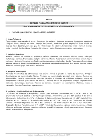 P R EF E IT UR A MU N IC IP A L D E M AN G ARA T IB A
                S E CR E TA R IA MU N ICIP A L D E AD M IN IST R A ÇÃ O
                C O N CU RS O P ÚB L IC O - ED IT A L N º01 /20 11
                P R OV IM E N T O D E C AR G O S E F ET IV O S




                                                          ANEXO II

                                  CONTEÚDO PROGRAMÁTICO DAS PROVAS OBJETIVAS

                        ÁREA ADMINISTRATIVA - TODOS OS CARGOS DE NÍVEL FUNDAMENTAL


       PROVA DE CONHECIMENTOS COMUNS A TODOS OS CARGOS



1. Língua Portuguesa
Compreensão e interpretação de texto.        Significado das palavras: sinônimos, antônimos, homônimos, parônimos.
Ortografia oficial; emprego das letras, emprego das palavras, acentuação gráfica, emprego da crase. Classe das
palavras. Flexão de gênero, número e grau dos substantivos e dos adjetivos. Concordância verbal e nominal. Regência
verbal e nominal. Divisão silábica. Pontuação. Abreviaturas e siglas. Coletivos. Aumentativos e diminutivos.



2. Raciocínio Matemático
Números: sistemas de numeração. Numeração decimal; operações com números naturais: adição, subtração,
multiplicação e divisão. Propriedades, múltiplos e divisores. Máximo divisor comum e mínimo múltiplo comum; frações
ordinárias e decimais. Operações com frações: adição, subtração, multiplicação e divisão. Porcentagem. Propriedades.
Medidas: medida de tempo; sistema brasileiro de metrologia: medidas de comprimento, área, volume e massa; sistema
monetário brasileiro. Jogos e desafios da matemática.


3. Noções de Administração
Princípios fundamentais de administração nos setores público e privado. A teoria da burocracia. Princípios
Constitucionais da Administração Pública. Princípios de administração gerencial setor público. Funções do
Administrador. Processo administrativo. Processo decisório e resolução de problemas. Conceitos básicos de
planejamento e técnicas para tomada de decisão. Conceitos básicos de organização. Funções organizacionais.
Motivação. Comunicação. Liderança. Processo de controle. Indicadores de desempenho: eficiência, eficácia e
efetividade. Controles financeiros e orçamentários.



4. Legislação e História do Município de Mangaratiba
Lei Orgânica do Município de Mangaratiba: Título I – Dos Princípios Fundamentais: Art. 1º ao 8º. Título II - Da
Organização Municipal. Capítulo I. Da Organização Político-Administrativa: Art. 9º a 13º. Capítulo II. Da Divisão
Administrativa do Município: Art. 14º a 18º. Capítulo III. Da Competência do Município: Art. 19º a 24º. Capítulo IV. Das
Vedações: Art. 25º. Capítulo V. Da Administração Pública: Art. 26º a 38º. Título III – Da Organização dos Poderes:
Capítulo I. Do Poder Legislativo: Art. 40º a 80º. Capítulo II.         Do Poder Executivo: Art. 81º a 103º. Título VIII –
Disposições Gerais e Transitórias. Art. 310º a 338º. História de Mangaratiba: aspectos sociais, financeiros, políticos,
religiosos, ambientais, turísticos, esportivos, culturais, geográficos, regionais e legais que caracterizam e formam a
história do Município de Mangaratiba.




                               Instituto Escola Superior de Aperfeiçoamento Profissional - IESAP                       17
 