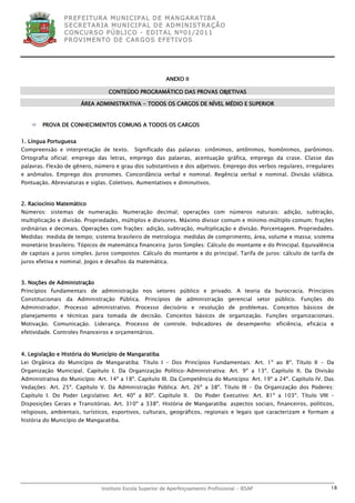 P R EF E IT UR A MU N IC IP A L D E M AN G ARA T IB A
                S E CR E TA R IA MU N ICIP A L D E AD M IN IST R A ÇÃ O
                C O N CU RS O P ÚB L IC O - ED IT A L N º01 /20 11
                P R OV IM E N T O D E C AR G O S E F ET IV O S




                                                         ANEXO II

                                 CONTEÚDO PROGRAMÁTICO DAS PROVAS OBJETIVAS

                       ÁREA ADMINISTRATIVA - TODOS OS CARGOS DE NÍVEL MÉDIO E SUPERIOR


       PROVA DE CONHECIMENTOS COMUNS A TODOS OS CARGOS


1. Língua Portuguesa
Compreensão e interpretação de texto.       Significado das palavras: sinônimos, antônimos, homônimos, parônimos.
Ortografia oficial; emprego das letras, emprego das palavras, acentuação gráfica, emprego da crase. Classe das
palavras. Flexão de gênero, número e grau dos substantivos e dos adjetivos. Emprego dos verbos regulares, irregulares
e anômalos. Emprego dos pronomes. Concordância verbal e nominal. Regência verbal e nominal. Divisão silábica.
Pontuação. Abreviaturas e siglas. Coletivos. Aumentativos e diminutivos.


2. Raciocínio Matemático
Números: sistemas de numeração. Numeração decimal; operações com números naturais: adição, subtração,
multiplicação e divisão. Propriedades, múltiplos e divisores. Máximo divisor comum e mínimo múltiplo comum; frações
ordinárias e decimais. Operações com frações: adição, subtração, multiplicação e divisão. Porcentagem. Propriedades.
Medidas: medida de tempo; sistema brasileiro de metrologia: medidas de comprimento, área, volume e massa; sistema
monetário brasileiro. Tópicos de matemática financeira: Juros Simples: Cálculo do montante e do Principal. Equivalência
de capitais a juros simples. Juros compostos: Cálculo do montante e do principal. Tarifa de juros: cálculo de tarifa de
juros efetiva e nominal. Jogos e desafios da matemática.


3. Noções de Administração
Princípios fundamentais de administração nos setores público e privado. A teoria da burocracia. Princípios
Constitucionais da Administração Pública. Princípios de administração gerencial setor público. Funções do
Administrador. Processo administrativo. Processo decisório e resolução de problemas. Conceitos básicos de
planejamento e técnicas para tomada de decisão. Conceitos básicos de organização. Funções organizacionais.
Motivação. Comunicação. Liderança. Processo de controle. Indicadores de desempenho: eficiência, eficácia e
efetividade. Controles financeiros e orçamentários.



4. Legislação e História do Município de Mangaratiba
Lei Orgânica do Município de Mangaratiba: Título I – Dos Princípios Fundamentais: Art. 1º ao 8º. Título II - Da
Organização Municipal. Capítulo I. Da Organização Político-Administrativa: Art. 9º a 13º. Capítulo II. Da Divisão
Administrativa do Município: Art. 14º a 18º. Capítulo III. Da Competência do Município: Art. 19º a 24º. Capítulo IV. Das
Vedações: Art. 25º. Capítulo V. Da Administração Pública: Art. 26º a 38º. Título III – Da Organização dos Poderes:
Capítulo I. Do Poder Legislativo: Art. 40º a 80º. Capítulo II.        Do Poder Executivo: Art. 81º a 103º. Título VIII –
Disposições Gerais e Transitórias. Art. 310º a 338º. História de Mangaratiba: aspectos sociais, financeiros, políticos,
religiosos, ambientais, turísticos, esportivos, culturais, geográficos, regionais e legais que caracterizam e formam a
história do Município de Mangaratiba.




                              Instituto Escola Superior de Aperfeiçoamento Profissional - IESAP                       18
 