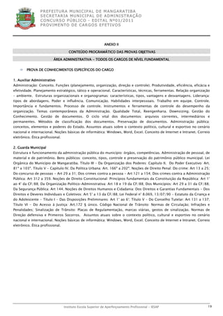 P R EF E IT UR A MU N IC IP A L D E M AN G ARA T IB A
                 S E CR E TA R IA MU N ICIP A L D E AD M IN IST R A ÇÃ O
                 C O N CU RS O P ÚB L IC O - ED IT A L N º01 /20 11
                 P R OV IM E N T O D E C AR G O S E F ET IV O S




                                                             ANEXO II

                                     CONTEÚDO PROGRAMÁTICO DAS PROVAS OBJETIVAS

                          ÁREA ADMINISTRATIVA - TODOS OS CARGOS DE NÍVEL FUNDAMENTAL


       PROVA DE CONHECIMENTOS ESPECÍFICOS DO CARGO


1. Auxiliar Administrativo
Administração: Conceito. Funções (planejamento, organização, direção e controle). Produtividade, eficiência, eficácia e
efetividade. Planejamento estratégico, tático e operacional. Características, técnicas, ferramentas. Relação organização
– ambiente. Estruturas organizacionais e organogramas: características, tipos, vantagens e desvantagens. Liderança:
tipos de abordagens. Poder e influência. Comunicação. Habilidades interpessoais. Trabalho em equipe. Controle.
Importância e fundamentos. Processo de controle. Instrumentos e ferramentas de controle do desempenho da
organização. Temas contemporâneos da Administração. Qualidade Total, Reengenharia. Downsizing. Gestão do
Conhecimento. Gestão de documentos. O ciclo vital dos documentos: arquivos correntes, intermediários e
permanentes. Métodos de classificação dos documentos. Preservação de documentos. Administração pública:
conceitos, elementos e poderes do Estado. Assuntos atuais sobre o contexto político, cultural e esportivo no cenário
nacional e internacional. Noções básicas de informática: Windows, Word, Excel. Conceito de Internet e Intranet. Correio
eletrônico. Ética profissional.


2. Guarda Municipal
Estrutura e funcionamento da administração pública do município: órgãos, competências. Administração de pessoal, de
material e de patrimônio. Bens públicos: conceito, tipos, controle e preservação do patrimônio público municipal. Lei
Orgânica do Município de Mangaratiba. Título III – Da Organização dos Poderes: Capítulo II. Do Poder Executivo: Art.
81º a 103º. Título V - Capítulo IV. Da Política Urbana: Art. 166º a 202º. Noções de Direito Penal: Do crime: Art 13 a 25;
Do concurso de pessoas - Art 29 a 31; Dos crimes contra a pessoa - Art 121 a 154; Dos crimes contra a Administração
Pública: Art 312 a 359. Noções de Direito Constitucional: Princípios fundamentais da Constituição da República: Art 1°
ao 4° da CF/88; Da Organização Político-Administrativa: Art 18 e 19 da CF/88; Dos Municípios: Art 29 a 31 da CF/88;
Da Segurança Pública: Art 144. Noções de Direitos Humanos e Cidadania: Dos Direitos e Garantias Fundamentais - Dos
Direitos e Deveres Individuais e Coletivos: Art 5° a 13 da CF/88; Lei Federal n° 8.069, 13/07/90 - Estatuto da Criança e
do Adolescente - Título I - Das Disposições Preliminares: Art 1° ao 6°; Título V - Do Conselho Tutelar: Art 131 a 137;
Título VI - Do Acesso à Justiça: Art.172 § único. Código Nacional de Trânsito: Normas de Circulação; Infrações e
Penalidades; Sinalização de Trânsito: Placas de Regulamentação, marcas viárias, gestos de sinalização. Normas de
Direção defensiva e Primeiros Socorros. Assuntos atuais sobre o contexto político, cultural e esportivo no cenário
nacional e internacional. Noções básicas de informática: Windows, Word, Excel. Conceito de Internet e Intranet. Correio
eletrônico. Ética profissional.




                                  Instituto Escola Superior de Aperfeiçoamento Profissional - IESAP                    19
 