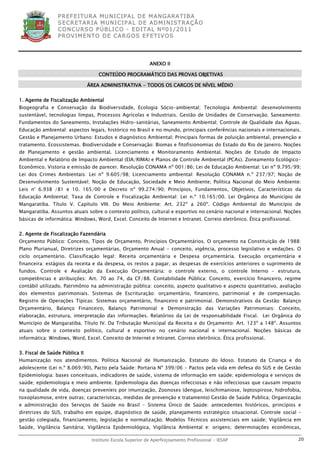 P R EF E IT UR A MU N IC IP A L D E M AN G ARA T IB A
                 S E CR E TA R IA MU N ICIP A L D E AD M IN IST R A ÇÃ O
                 C O N CU RS O P ÚB L IC O - ED IT A L N º01 /20 11
                 P R OV IM E N T O D E C AR G O S E F ET IV O S




                                                            ANEXO II

                                    CONTEÚDO PROGRAMÁTICO DAS PROVAS OBJETIVAS

                                ÁREA ADMINISTRATIVA - TODOS OS CARGOS DE NÍVEL MÉDIO


1. Agente de Fiscalização Ambiental
Biogeografia e Conservação da Biodiversidade, Ecologia Sócio-ambiental; Tecnologia Ambiental: desenvolvimento
sustentável, tecnologias limpas, Processos Agrícolas e Industriais. Gestão de Unidades de Conservação. Saneamento:
Fundamentos do Saneamento, Instalações Hidro-sanitárias, Saneamento Ambiental; Controle de Qualidade das Águas.
Educação ambiental: aspectos legais, histórico no Brasil e no mundo, principais conferências nacionais e internacionais.
Gestão e Planejamento Urbano: Estudos e diagnóstico Ambiental; Principais formas de poluição ambiental, prevenção e
tratamento. Ecossistemas. Biodiversidade e Conservação: Biomas e fitofisionomias do Estado do Rio de Janeiro. Noções
de Planejamento e gestão ambiental. Licenciamento e Monitoramento Ambiental. Noções de Estudo de Impacto
Ambiental e Relatório de Impacto Ambiental (EIA/RIMA) e Planos de Controle Ambiental (PCAs). Zoneamento Ecológico-
Econômico. Vistoria e emissão de parecer. Resolução CONAMA nº 001/86; Lei de Educação Ambiental: Lei nº 9.795/99;
Lei dos Crimes Ambientais: Lei nº 9.605/98; Licenciamento ambiental: Resolução CONAMA n.º 237/97; Noção de
Desenvolvimento Sustentável; Noção de Educação, Sociedade e Meio Ambiente; Política Nacional do Meio Ambiente:
Leis n° 6.938 /81 e 10. 165/00 e Decreto nº 99.274/90; Princípios, Fundamentos, Objetivos, Características da
Educação Ambiental; Taxa de Controle e Fiscalização Ambiental: Lei n.º 10.165/00. Lei Orgânica do Município de
Mangaratiba. Título V. Capítulo VIII. Do Meio Ambiente: Art. 232º a 260º. Código Ambiental do Município de
Mangaratiba. Assuntos atuais sobre o contexto político, cultural e esportivo no cenário nacional e internacional. Noções
básicas de informática: Windows, Word, Excel. Conceito de Internet e Intranet. Correio eletrônico. Ética profissional.


2. Agente de Fiscalização Fazendária
Orçamento Público: Conceito, Tipos de Orçamento, Princípios Orçamentários. O orçamento na Constituição de 1988:
Plano Plurianual, Diretrizes orçamentárias, Orçamento Anual - conceito, vigência, processo legislativo e vedações. O
ciclo orçamentário. Classificação legal: Receita orçamentária e Despesa orçamentária. Execução orçamentária e
financeira: estágios da receita e da despesa, os restos a pagar, as despesas de exercícios anteriores o suprimento de
fundos. Controle e Avaliação da Execução Orçamentária: o controle externo, o controle Interno – estrutura,
competências e atribuições: Art. 70 ao 74, da CF/88. Contabilidade Pública: Conceito, exercício financeiro, regime
contábil utilizado. Patrimônio na administração pública: conceito, aspecto qualitativo e aspecto quantitativo, avaliação
dos elementos patrimoniais. Sistemas de Escrituração: orçamentário, financeiro, patrimonial e de compensação.
Registro de Operações Típicas: Sistemas orçamentário, financeiro e patrimonial. Demonstrativos da Gestão: Balanço
Orçamentário, Balanço Financeiro, Balanço Patrimonial e Demonstração das Variações Patrimoniais: Conceito,
elaboração, estrutura, interpretação das informações. Relatórios da Lei de responsabilidade Fiscal. Lei Orgânica do
Município de Mangaratiba. Título IV. Da Tributação Municipal da Receita e do Orçamento: Art. 123º a 148º. Assuntos
atuais sobre o contexto político, cultural e esportivo no cenário nacional e internacional. Noções básicas de
informática: Windows, Word, Excel. Conceito de Internet e Intranet. Correio eletrônico. Ética profissional.


3. Fiscal de Saúde Pública II
Humanização nos atendimentos. Política Nacional de Humanização. Estatuto do Idoso. Estatuto da Criança e do
adolescente (Lei n.º 8.069/90), Pacto pela Saúde: Portaria Nº 399/06 - Pactos pela vida em defesa do SUS e de Gestão
Epidemiologia: bases conceituais, indicadores de saúde, sistema de informação em saúde; epidemiologia e serviços de
saúde; epidemiologia e meio ambiente. Epidemiologia das doenças infecciosas e não infecciosas que causam impacto
na qualidade de vida, doenças preveníeis por imunização, Zoonoses (dengue, leischimaniose, leptospirose, hidrofobia,
toxoplasmose, entre outras; características, medidas de prevenção e tratamento) Gestão de Saúde Publica; Organização
e administração dos Serviços de Saúde no Brasil – Sistema Único de Saúde: antecedentes históricos, princípios e
diretrizes do SUS, trabalho em equipe, diagnóstico de saúde, planejamento estratégico situacional. Controle social –
gestão colegiada, financiamento, legislação e normalização; Modelos Técnicos assistenciais em saúde; Vigilância em
Saúde, Vigilância Sanitária; Vigilância Epidemiológica, Vigilância Ambiental e: origens; determinações econômicas,

                                 Instituto Escola Superior de Aperfeiçoamento Profissional - IESAP                       20
 
