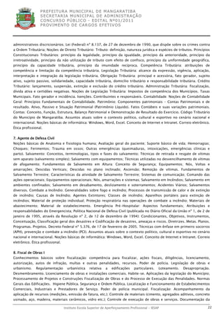 P R EF E IT UR A MU N IC IP A L D E M AN G ARA T IB A
                 S E CR E TA R IA MU N ICIP A L D E AD M IN IST R A ÇÃ O
                 C O N CU RS O P ÚB L IC O - ED IT A L N º01 /20 11
                 P R OV IM E N T O D E C AR G O S E F ET IV O S




administrativos discricionários; Lei (Federal) nº 8.137, de 27 de dezembro de 1990, que dispõe sobre os crimes contra
a Ordem Tributária; Noções de Direito Tributário: Tributo: definição, natureza jurídica e espécies de tributos. Princípios
Constitucionais Tributários: princípio da legalidade, princípio da igualdade, princípio da anterioridade, princípio da
irretroatividade, princípio da não utilização de tributo com efeito de confisco, princípio da uniformidade geográfica,
princípio da capacidade tributária, princípio da imunidade recíproca. Competência Tributária: atribuições de
competência e limitação da competência tributária. Legislação Tributária: alcance da expressão, vigência, aplicação,
interpretação e integração da legislação tributária. Obrigação Tributária: principal e acessória, fato gerador, sujeito
ativo, sujeito passivo, solidariedade, capacidade tributária, domicílio tributário e responsabilidade tributária. Crédito
Tributário: lançamento, suspensão, extinção e exclusão do crédito tributário. Administração Tributária: fiscalização,
dívida ativa e certidões negativas. Noções de Legislação Tributária: Impostos de competência dos Municípios. Taxas
Municipais. Fato gerador e incidência. Isenções. Contribuintes e responsáveis. Contabilidade: Noções de Contabilidade
Geral: Princípios Fundamentais de Contabilidade. Patrimônio: Componentes patrimoniais – Contas Patrimoniais e de
resultado. Ativo, Passivo e Situação Patrimonial (Patrimônio Líquido). Fatos Contábeis e suas variações patrimoniais.
Contas: Conceito, Função, Estrutura, Balanço Patrimonial e Demonstração de Resultado do Exercício. Código Tributário
do Município de Mangaratiba. Assuntos atuais sobre o contexto político, cultural e esportivo no cenário nacional e
internacional. Noções básicas de informática: Windows, Word, Excel. Conceito de Internet e Intranet. Correio eletrônico.
Ética profissional.


7. Agente de Defesa Civil
Noções básicas de Anatomia e fisiologia humana; Avaliação geral do paciente; Suporte básico de vida; Hemorragias;
Choques; Ferimentos; Trauma em ossos; Outras emergências (queimaduras, intoxicações, emergências clínicas e
parto). Salvamento: Conceitos, terminologias, tipos e fases do salvamento; Técnicas de retirada e resgate de vítimas
sem aparato (salvamento simples); Salvamento com equipamentos; Técnicas utilizadas no desvencilhamento de vítimas
de afogamento; Fundamentos de Salvamento em Altura: Conceito de Segurança; Equipamentos; Nós, Voltas e
amarrações; Descidas Verticais; Descidas no plano inclinado; Ascensão; Remoção de vítimas. Fundamentos de
Salvamento Terrestre; Características da atividade de Salvamento Terrestre; Sistemas de comunicação; Comando das
ações operacionais; Equipamentos operacionais; Nós, amarrações e sistemas; Salvamento em Incêndios; Salvamento em
ambientes confinados; Salvamento em desabamento, deslizamento e soterramentos; Acidentes Viários; Salvamentos
diversos. Combate a Incêndio: Generalidades sobre fogo e incêndio; Processos de transmissão de calor e de extinção
de incêndio; Causas de Incêndio; Agentes Extintores; Classes de incêndio; Aparelhos portáteis para extinção de
incêndios; Material de proteção individual; Proteção respiratória nas operações de combate a incêndio; Materiais de
abastecimento; Material de estabelecimento. Emergência Pré-Hospitalar: Aspectos fundamentais; Atribuições e
responsabilidades do Emergencista; Política Nacional de Defesa Civil (publicada no Diário Oficial da União nº 1, de 2 de
janeiro de 1995, através da Resolução nº 2, de 12 de dezembro de 1994): Condicionantes, Objetivos, Instrumentos,
Conceituação, Classificação geral dos desastres e Codificação de desastres, ameaças e riscos. Diretrizes. Metas. Planos.
Programas. Projetos. Decreto Federal nº 5.376, de 17 de fevereiro de 2005. Técnicas com ênfase em primeiro socorros
(APH), prevenção e combate a incêndio (PCI). Assuntos atuais sobre o contexto político, cultural e esportivo no cenário
nacional e internacional. Noções básicas de informática: Windows, Word, Excel. Conceito de Internet e Intranet. Correio
eletrônico. Ética profissional.


8. Fiscal de Obras I
Conhecimentos básicos sobre fiscalização: competência para fiscalizar, ações fiscais, diligências, licenciamento,
autorização, autos de infração, multas e outras penalidades, recursos. Poder de polícia. Legislação de obras e
urbanismo.    Regulamentação        urbanística    relativa   a   edificações     particulares.   Loteamento.   Desapropriação.
Desmembramento. Licenciamento de obras e instalações comerciais. Habite–se. Aplicações da legislação do Município;
Processamento de Projetos e Construções Fiscalização de Obras e do Processo de Execução das Penalidades. Normas
Gerais das Edificações. Higiene Pública. Segurança e Ordem Pública. Localização e Funcionamento de Estabelecimentos
Comerciais, Industriais e Prestadores de Serviço. Poder de polícia municipal. Fiscalização: Acompanhamento da
aplicação de recursos (medições, emissão de fatura, etc.); Controle de materiais (cimento, agregados aditivos, concreto
usinado, aço, madeira, materiais cerâmicos, vidro etc.); Controle de execução de obras e serviços. Documentação da

                                  Instituto Escola Superior de Aperfeiçoamento Profissional - IESAP                          22
 
