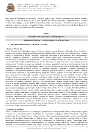 P R EF E IT UR A MU N IC IP A L D E M AN G ARA T IB A
                 S E CR E TA R IA MU N ICIP A L D E AD M IN IST R A ÇÃ O
                 C O N CU RS O P ÚB L IC O - ED IT A L N º01 /20 11
                 P R OV IM E N T O D E C AR G O S E F ET IV O S




obra: diários e documentos de legalização. Legislação específica para obras de engenharia civil: normas da ABNT,
noções da Lei nº. 10.257, de 10 de julho de 2001 (denominada "Estatuto da Cidade"). Código Tributário do Município
de Mangaratiba. Código Ambiental do Município de Mangaratiba. Assuntos atuais sobre o contexto político, cultural e
esportivo no cenário nacional e internacional. Noções básicas de informática: Windows, Word, Excel. Conceito de
Internet e Intranet. Correio eletrônico. Ética profissional.



                                                           ANEXO II

                                   CONTEÚDO PROGRAMÁTICO DAS PROVAS OBJETIVAS

                             ÁREA ADMINISTRATIVA - TODOS OS CARGOS DE NÍVEL SUPERIOR


       PROVA DE CONHECIMENTOS ESPECÍFICOS DO CARGO


1. Fiscal de Tributos NS
Direito Constitucional. Tributação e orçamento. Sistema tributário nacional. Finanças públicas. Da Ordem Econômica e
Financeira: os Princípios Gerais da Atividade Econômica; Sistema Financeiro Nacional; Direito Administrativo: Princípios
Básicos da Administração Pública: legalidade, moralidade, publicidade e impessoalidade. Atos Administrativos:
conceito, elementos: competência, finalidade, forma, motivo, objeto. Atos administrativos vinculados a atos
administrativos discricionários; Lei (Federal) nº 8.137, de 27 de dezembro de 1990, que dispõe sobre os crimes contra
a Ordem Tributária; Noções de Direito Tributário: Tributo: definição, natureza jurídica e espécies de tributos. Princípios
Constitucionais Tributários: princípio da legalidade, princípio da igualdade, princípio da anterioridade, princípio da
irretroatividade, princípio da não utilização de tributo com efeito de confisco, princípio da uniformidade geográfica,
princípio da capacidade tributária, princípio da imunidade recíproca. Competência Tributária: atribuições de
competência e limitação da competência tributária. Legislação Tributária: alcance da expressão, vigência, aplicação,
interpretação e integração da legislação tributária. Obrigação Tributária: principal e acessória, fato gerador, sujeito
ativo, sujeito passivo, solidariedade, capacidade tributária, domicílio tributário e responsabilidade tributária. Crédito
Tributário: lançamento, suspensão, extinção e exclusão do crédito tributário. Administração Tributária: fiscalização,
dívida ativa e certidões negativas. Noções de Legislação Tributária: Impostos de competência dos Municípios. Taxas
Municipais. Fato gerador e incidência. Isenções.       Contabilidade Geral: conceito, noções básicas, objeto, finalidade,
usuários e funções. Patrimônios: conceito, bens, direitos e obrigações. Equação patrimonial, origem e aplicação de
recursos. Conceitos contábeis básicos: contas, lançamentos, método das partidas dobradas. Balanços patrimoniais:
apresentação e composição. Apresentações da demonstração do resultado. Tipos de sociedades. Contabilidade Pública:
Conceito, exercício financeiro, regime contábil utilizado. Patrimônio na administração pública: conceito, aspecto
qualitativo e aspecto quantitativo, avaliação dos elementos patrimoniais. Sistemas de Escrituração: orçamentário,
financeiro, patrimonial e de compensação. Registro de Operações Típicas: Sistemas orçamentário, financeiro e
patrimonial. Demonstrativos da Gestão: Balanço Orçamentário, Balanço Financeiro, Balanço Patrimonial e Demonstração
das Variações Patrimoniais: Conceito, elaboração, estrutura, interpretação das informações. Relatórios da Lei de
responsabilidade Fiscal. Código Tributário do Município de Mangaratiba. Assuntos atuais sobre o contexto político,
cultural e esportivo no cenário nacional e internacional. Noções básicas de informática: Windows, Word, Excel. Conceito
de Internet e Intranet. Correio eletrônico. Ética profissional.


2. Advogado do Município
Direito Constitucional: supremacia da Constituição; aplicabilidade e interpretação das normas constitucionais; vigência
e eficácia das normas constitucionais; classificação das constituições; Lei Orgânica do Município. Direitos e garantias
fundamentais: direitos sociais; direitos políticos; partidos políticos; direitos de nacionalidade; tutela constitucional dos
direitos e das liberdades. Organização do Estado brasileiro: União, estados federados, municípios, Distrito Federal;
organização político
                   ‐administrativa; repartição de co mpetências. Da Administração Pública: disposições gerais;
servidores públicos. Poder Judiciário: disposições gerais; do Supremo Tribunal Federal; dos Tribunais superiores; dos
Tribunais e Juízes eleitorais e militares. Das funções essenciais à justiça: do Ministério Público; da Advocacia Pública;

                                Instituto Escola Superior de Aperfeiçoamento Profissional - IESAP                         23
 