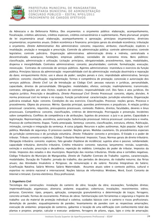 P R EF E IT UR A MU N IC IP A L D E M AN G ARA T IB A
                  S E CR E TA R IA MU N ICIP A L D E AD M IN IST R A ÇÃ O
                  C O N CU RS O P ÚB L IC O - ED IT A L N º01 /20 11
                  P R OV IM E N T O D E C AR G O S E F ET IV O S




da Advocacia e da Defensoria Pública. Dos orçamentos: o orçamento público: elaboração, acompanhamento,
fiscalização, créditos adicionais, créditos especiais, créditos extraordinários e suplementares. Plano plurianual; projeto
de lei orçamentária anual: elaboração, acompanhamento e aprovação; princípios orçamentários; diretrizes
orçamentárias; orçamentos anuais. Ordem econômica e financeira: princípios gerais da atividade econômica; tributação
e orçamento. Direito Administrativo: Ato administrativo: conceito; requisitos; atributos; classificação; espécies e
invalidação; anulação e revogação e prescrição. Controle da administração pública: controle administrativo; controle
legislativo;   controle   judiciário.   Organização    administrativa:    administração     direta    e   indireta,   centralizada   e
descentralizada; autarquias; fundações; empresas públicas; sociedades de economia mista. Bens públicos:
classificação, administração e utilização. Licitação: princípios, obrigatoriedade, procedimentos, tipos, modalidades,
dispensa e inexigibilidade. Contratos administrativos: conceito; peculiaridades; controle; formalização; execução;
inexecução. Contratos de concessão de serviços públicos. Agentes administrativos: investidura e exercício da função
pública. Princípios básicos da administração: responsabilidade civil da administração: evolução doutrinária e reparação
do dano; enriquecimento ilícito; uso e abuso de poder; sanções penais e civis; improbidade administrativa. Serviços
públicos: conceito; classificação; regulamentação; formas e competência de prestação; concessão e autorização dos
serviços públicos. Direito Civil: Lei de Introdução ao Código Civil: pessoas naturais e jurídicas, personalidade,
capacidade, direitos de personalidade. Obrigações: modalidades; efeitos; extinção; inadimplemento; transmissão;
contratos; obrigações por atos ilícitos; espécies de contratos; responsabilidade civil. Dos fatos e atos jurídicos. Do
negócio jurídico. Prescrição e decadência. Direito Processual Civil: Direito Processual: conceito, objeto, divisões. A
norma processual civil no tempo e no espaço. Função jurisdicional: caracterização. Jurisdição voluntária. Organização
judiciária estadual. Ação: conceito. Condições do seu exercício. Classificações. Processo: noções gerais. Processo e
procedimento. Objeto do processo. Mérito. Questão principal, questões preliminares e prejudiciais. A relação jurídica
processual: caracteres, requisitos, pressupostos processuais, conteúdo. Poderes, direitos, faculdades, deveres e ônus
processuais. Competência: conceito, classificações, critérios de determinação. Prorrogação e prevenção. Incidentes
sobre competência. Conflitos de competência e de atribuições. Sujeitos do processo: o Juiz e as partes. Capacidade e
legitimação. Representação, assistência, autorização. Substituição processual. Inércia processual: contumácia e revelia.
Processo de conhecimento. Etapas. Tutela antecipada. Sentença: conceito, classificações, estrutura, efeitos. Publicação,
intimação, correção e integração da sentença. A coisa julgada. Recursos e ações autônomas. Ação popular. Ação civil
pública. Mandado de segurança. O processo cautelar. Noções gerais. Medidas cautelares. Os procedimentos especiais
de jurisdição contenciosa e de jurisdição voluntária. Direito Tributário: conceito e princípios. O Estado e o poder de
tributar. Tributo: conceito e espécies. Código Tributário Nacional: Impostos; Taxas; Normas gerais de direito tributário.
Obrigação tributária: conceito; espécies; fato gerador (hipótese de incidência); sujeitos ativo e passivo; solidariedade;
capacidade tributária; domicílio tributário. Crédito tributário: conceito; natureza; lançamento; revisão, suspensão,
extinção e exclusão; prescrição e decadência; repetição do indébito. Limitações do poder de tributar. Impostos da
União. Impostos dos estados e dos municípios. Repartição das receitas tributárias. Dívida ativa e certidões negativas.
Código Tributário do Município de Mangaratiba. Direito do Trabalho: Contrato de Trabalho: sujeitos, caracterização,
modalidades; Duração do Trabalho: jornada do trabalho, dos períodos de descanso, do trabalho noturno; das férias
anuais; das Atividades Insalubres e Perigosas; da remuneração e do salário: Parcelas Integrativas do Salário;
Gratificação Natalina; Salário Mínimo; Salário Maternidade.           Assuntos atuais sobre o contexto político, cultural e
esportivo no cenário nacional e internacional. Noções básicas de informática: Windows, Word, Excel. Conceito de
Internet e Intranet. Correio eletrônico. Ética profissional.


3. Engenheiro Civil
Tecnologia das construções: instalação do canteiro de obra; locação da obra; escavações; fundações diretas;
impermeabilização; argamassas; alvenaria; andaime; esquadrias; coberturas; instalações; revestimentos; vidros;
pinturas. Concretos: tipos, preparo, aplicação, composição granulométrica e determinação de traços; ferragens;
concreto armado; formas de escoramento. Práticas de obras: familiarização com ferramentas e segurança e higiene do
trabalho: uso do material de proteção individual e coletiva; cuidados básicos com o canteiro e riscos profissionais;
demolição de paredes; esquadrejamento de paredes; levantamento de paredes com as respectivas amarrações;
execução de andaimes: preparação de canteiros, gabaritos e locação de uma edificação com conhecimento total das
plantas e projetos; projetar, calcular e executar: andaimes, ferragens de pilares, vigas, lajes e cinta de amarração;

                                  Instituto Escola Superior de Aperfeiçoamento Profissional - IESAP                                  24
 