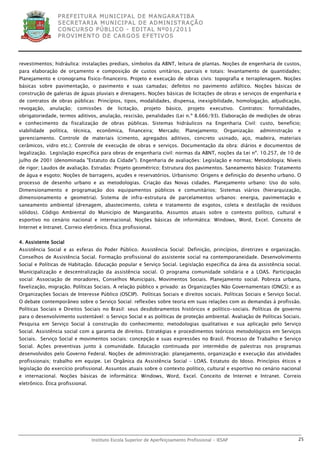 P R EF E IT UR A MU N IC IP A L D E M AN G ARA T IB A
                  S E CR E TA R IA MU N ICIP A L D E AD M IN IST R A ÇÃ O
                  C O N CU RS O P ÚB L IC O - ED IT A L N º01 /20 11
                  P R OV IM E N T O D E C AR G O S E F ET IV O S




revestimentos; hidráulica: instalações prediais, símbolos da ABNT, leitura de plantas. Noções de engenharia de custos,
para elaboração de orçamento e composição de custos unitários, parciais e totais: levantamento de quantidades;
Planejamento e cronograma físico-financeiro. Projeto e execução de obras civis: topografia e terraplenagem. Noções
básicas sobre pavimentação, o pavimento e suas camadas; defeitos no pavimento asfáltico. Noções básicas de
construção de galerias de águas pluviais e drenagens. Noções básicas de licitações de obras e serviços de engenharia e
de contratos de obras públicas: Princípios, tipos, modalidades, dispensa, inexigibilidade, homologação, adjudicação,
revogação,    anulação;    comissões        de   licitação,   projeto   básico,   projeto    executivo.   Contratos:   formalidades,
obrigatoriedade, termos aditivos, anulação, rescisão, penalidades (Lei n.º 8.666/93). Elaboração de medições de obras
e conhecimento da fiscalização de obras públicas. Sistemas hidráulicos na Engenharia Civil: custo, benefício;
viabilidade   política,   técnica,     econômica,     financeira;   Mercado;      Planejamento;     Organização:   administração   e
gerenciamento. Controle de materiais (cimento, agregados aditivos, concreto usinado, aço, madeira, materiais
cerâmicos, vidro etc.); Controle de execução de obras e serviços. Documentação da obra: diários e documentos de
legalização. Legislação específica para obras de engenharia civil: normas da ABNT, noções da Lei nº. 10.257, de 10 de
julho de 2001 (denominada "Estatuto da Cidade"). Engenharia de avaliações: Legislação e normas; Metodologia; Níveis
de rigor; Laudos de avaliação. Estradas: Projeto geométrico; Estrutura dos pavimentos. Saneamento básico: Tratamento
de água e esgoto; Noções de barragens, açudes e reservatórios. Urbanismo: Origens e definição do desenho urbano. O
processo de desenho urbano e as metodologias. Criação das Novas cidades. Planejamento urbano: Uso do solo.
Dimensionamento e programação dos equipamentos públicos e comunitários; Sistemas viários (hierarquização,
dimensionamento e geometria). Sistema de infra-estrutura de parcelamentos urbanos: energia, pavimentação e
saneamento ambiental (drenagem, abastecimento, coleta e tratamento de esgotos, coleta e destilação de resíduos
sólidos). Código Ambiental do Município de Mangaratiba. Assuntos atuais sobre o contexto político, cultural e
esportivo no cenário nacional e internacional. Noções básicas de informática: Windows, Word, Excel. Conceito de
Internet e Intranet. Correio eletrônico. Ética profissional.


4. Assistente Social
Assistência Social e as esferas do Poder Público. Assistência Social: Definição, princípios, diretrizes e organização.
Conselhos de Assistência Social. Formação profissional do assistente social na contemporaneidade. Desenvolvimento
Social e Políticas de Habitação. Educação popular e Serviço Social. Legislação específica da área da assistência social.
Municipalização e descentralização da assistência social. O programa comunidade solidária e a LOAS. Participação
social: Associação de moradores, Conselhos Municipais, Movimentos Sociais. Planejamento social. Pobreza urbana,
favelização, migração. Políticas Sociais. A relação público x privado: as Organizações Não Governamentais (ONGS); e as
Organizações Sociais de Interesse Público (OSCIP). Políticas Sociais e direitos sociais. Políticas Sociais e Serviço Social.
O debate contemporâneo sobre o Serviço Social: reflexões sobre teoria em suas relações com as demandas à profissão.
Políticas Sociais e Direitos Sociais no Brasil: seus desdobramentos históricos e político-sociais. Políticas de governo
para o desenvolvimento sustentável: o Serviço Social e as políticas de proteção ambiental. Avaliação de Políticas Sociais.
Pesquisa em Serviço Social à construção do conhecimento; metodologias qualitativas e sua aplicação pelo Serviço
Social. Assistência social com a garantia de direitos. Estratégias e procedimentos teóricos metodológicos em Serviços
Sociais. Serviço Social e movimentos sociais: concepção e suas expressões no Brasil. Processo de Trabalho e Serviço
Social. Ações preventivas junto à comunidade. Educação continuada por intermédio de palestras nos programas
desenvolvidos pelo Governo Federal. Noções de administração: planejamento, organização e execução das atividades
profissionais; trabalho em equipe. Lei Orgânica da Assistência Social – LOAS. Estatuto do Idoso. Princípios éticos e
legislação do exercício profissional. Assuntos atuais sobre o contexto político, cultural e esportivo no cenário nacional
e internacional. Noções básicas de informática: Windows, Word, Excel. Conceito de Internet e Intranet. Correio
eletrônico. Ética profissional.




                                     Instituto Escola Superior de Aperfeiçoamento Profissional - IESAP                             25
 