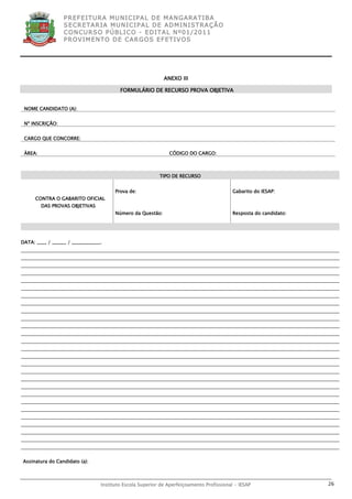 P R EF E IT UR A MU N IC IP A L D E M AN G ARA T IB A
                  S E CR E TA R IA MU N ICIP A L D E AD M IN IST R A ÇÃ O
                  C O N CU RS O P ÚB L IC O - ED IT A L N º01 /20 11
                  P R OV IM E N T O D E C AR G O S E F ET IV O S




                                                             ANEXO III

                                          FORMULÁRIO DE RECURSO PROVA OBJETIVA


 NOME CANDIDATO (A):


 Nº INSCRIÇÃO:


 CARGO QUE CONCORRE:


 ÀREA:                                                         CÓDIGO DO CARGO:



                                                           TIPO DE RECURSO


                                        Prova de:                                          Gabarito do IESAP:
      CONTRA O GABARITO OFICIAL
         DAS PROVAS OBJETIVAS
                                        Número da Questão:                                 Resposta do candidato:




DATA: ____ / ______ / ____________.




Assinatura do Candidato (a):



                                  Instituto Escola Superior de Aperfeiçoamento Profissional - IESAP                 26
 