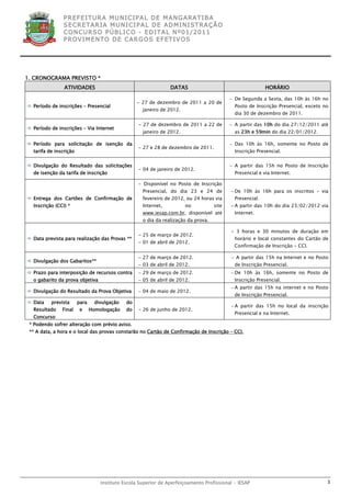 P R EF E IT UR A MU N IC IP A L D E M AN G ARA T IB A
               S E CR E TA R IA MU N ICIP A L D E AD M IN IST R A ÇÃ O
               C O N CU RS O P ÚB L IC O - ED IT A L N º01 /20 11
               P R OV IM E N T O D E C AR G O S E F ET IV O S




1. CRONOGRAMA PREVISTO *
                ATIVIDADES                                       DATAS                                      HORÁRIO

                                                                                            − De Segunda a Sexta, das 10h às 16h no
                                                   - 27 de dezembro de 2011 a 20 de
 Período de inscrições – Presencial                                                          Posto de Inscrição Presencial, exceto no
                                                     janeiro de 2012.
                                                                                              dia 30 de dezembro de 2011.

                                                   - 27 de dezembro de 2011 a 22 de         − A partir das 10h do dia 27/12/2011 até
 Período de inscrições – Via Internet
                                                     janeiro de 2012.                         as 23h e 59min do dia 22/01/2012.

 Período para solicitação de isenção da                                                    − Das 10h às 16h, somente no Posto de
                                                   - 27 e 28 de dezembro de 2011.
  tarifa de inscrição                                                                         Inscrição Presencial.


 Divulgação do Resultado das solicitações                                                  − A partir das 15h no Posto de Inscrição
                                                   - 04 de janeiro de 2012.
  de isenção da tarifa de inscrição                                                           Presencial e via Internet.

                                                   - Disponível no Posto de Inscrição
                                                     Presencial, do dia 23 e 24 de          − De 10h às 16h para os inscritos - via
 Entrega dos Cartões de Confirmação de              fevereiro de 2012, ou 24 horas via       Presencial.
  Inscrição (CCI) *                                  Internet,          no           site   − A partir das 10h do dia 23/02/2012 via
                                                     www.iesap.com.br, disponível até         Internet.
                                                     o dia da realização da prova.

                                                                                            - 3 horas e 30 minutos de duração em
                                                   - 25 de março de 2012.
 Data prevista para realização das Provas **                                                 horário e local constantes do Cartão de
                                                   - 01 de abril de 2012.
                                                                                              Confirmação de Inscrição - CCI.

                                                   − 27 de março de 2012.                   − A partir das 15h na Internet e no Posto
 Divulgação dos Gabaritos**
                                                   − 03 de abril de 2012.                    de Inscrição Presencial.
 Prazo para interposição de recursos contra       − 29 de março de 2012.                   − De 10h às 16h, somente no Posto de
  o gabarito da prova objetiva                     − 05 de abril de 2012.                     Inscrição Presencial.
                                                                                            − A partir das 15h na internet e no Posto
 Divulgação do Resultado da Prova Objetiva        − 04 de maio de 2012.
                                                                                              de Inscrição Presencial.
 Data    prevista      para     divulgação   do
                                                                                            − A partir das 15h no local da inscrição
  Resultado    Final     e     Homologação    do   - 26 de junho de 2012.
                                                                                              Presencial e na Internet.
  Concurso
 * Podendo sofrer alteração com prévio aviso.
 ** A data, a hora e o local das provas constarão no Cartão de Confirmação de Inscrição – CCI.




                                   Instituto Escola Superior de Aperfeiçoamento Profissional - IESAP                                 3
 