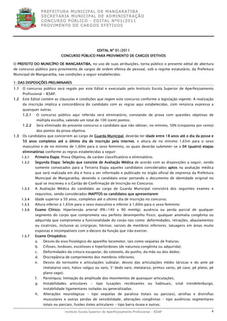 P R EF E IT UR A MU N IC IP A L D E M AN G ARA T IB A
                   S E CR E TA R IA MU N ICIP A L D E AD M IN IST R A ÇÃ O
                   C O N CU RS O P ÚB L IC O - ED IT A L N º01 /20 11
                   P R OV IM E N T O D E C AR G O S E F ET IV O S




                                                        EDITAL Nº 01/2011
                               CONCURSO PÚBLICO PARA PROVIMENTO DE CARGOS EFETIVOS

O PREFEITO DO MUNICÍPIO DE MANGARATIBA, no uso de suas atribuições, torna público o presente edital de abertura
de concurso público para provimento de cargos de ordem efetiva de pessoal, sob o regime estatutário, da Prefeitura
Municipal de Mangaratiba, nas condições a seguir estabelecidas:

1. DAS DISPOSIÇÕES PRELIMINARES
1.1   O concurso público será regido por este Edital e executado pelo Instituto Escola Superior de Aperfeiçoamento
      Profissional – IESAP.
1.2   Este Edital contém as cláusulas e condições que regem este concurso conforme a legislação vigente. A realização
      da inscrição implica a concordância do candidato com as regras aqui estabelecidas, com renúncia expressa a
      quaisquer outras.
      1.2.1    O concurso público aqui referido será eliminatório, constando de prova com questões objetivas de
               múltipla escolha, valendo um total de 100 (cem) pontos.
      1.2.2    Será eliminado do presente concurso o candidato que não obtiver, no mínimo, 50% (cinqüenta por cento)
               dos pontos da prova objetiva.
1.3   Os candidatos que concorrem ao cargo de Guarda Municipal, deverão ter idade entre 18 anos até o dia da posse e
      50 anos completos até o último dia de inscrição pela internet, e altura de no mínimo 1,65m para o sexo
      masculino e de no mínimo de 1,60m para o sexo feminino, os quais deverão submeter-se a 04 (quatro) etapas
      eliminatórias conforme as regras estabelecidas a seguir:
      1.3.1   Primeira Etapa: Prova Objetiva, de caráter classificatório e eliminatório.
      1.3.2   Segunda Etapa: Seleção que consiste de Avaliação Médica de acordo com as disposições a seguir, sendo
              somente convocados para a Terceira Etapa aqueles candidatos considerados aptos na avaliação médica
              que será realizada em dia e hora a ser informado e publicado no órgão oficial de imprensa da Prefeitura
              Municipal de Mangaratiba, devendo o candidato estar portando o documento de identidade original no
              qual se inscreveu e o Cartão de Confirmação de Inscrição no Concurso.
      1.3.3   A Avaliação Médica do candidato ao cargo de Guarda Municipal consistirá dos seguintes exames e
              requisitos, sendo considerados INAPTOS os candidatos que apresentarem:
      1.3.4   Idade superior a 50 anos, completos até o último dia de inscrição no concurso.
      1.3.5   Altura inferior à 1,65m para o sexo masculino e inferior à 1,60m para o sexo feminino
      1.3.6   Exame Clínico: Hipertensão arterial (PA>140 x 90 mmHg); ausência ou perda parcial de qualquer
              segmento do corpo que comprometa seu perfeito desempenho físico; qualquer anomalia congênita ou
              adquirida que comprometa a funcionalidade do corpo tais como: deformidades, retrações, abaulamentos
              ou cicatrizes, inclusive as cirúrgicas; hérnias; varizes de membros inferiores; tatuagens em áreas muito
              expostas e incompatíveis com o decoro da função que irão exercer.
      1.3.7   Exame Ortopédico:
              a.    Desvio do eixo fisiológico do aparelho locomotor, tais como seqüelas de fraturas;
              b.    Cifoses, lordoses, escolioses e hiperlordoses (de natureza congênita ou adquirida);
              c.    Deformidades da cintura escapular, do cotovelo, do punho, da mão ou dos dedos;
              d.    Discrepância de comprimento dos membros inferiores;
              e.    Desvio do tornozelo e articulações subtalar; desvio das articulações médio társicas e do ante pé
                    (metatarso varo, halux-valgus ou varo, 5° dedo varo, metatarso, primus varos, pé cavo, pé plano, pé
                    plano vago);
              f.    Paroníquia; limitação da amplitude dos movimentos de quaisquer articulações;
              g.    Instabilidades    articulares   -   tipo   luxações   recidivantes    ou   habituais,   sinal   trendelenburgo,
                    instabilidade ligamentares isoladas ou generalizadas;
              h.    Alterações neurológicas - tipo seqüelas de paralisia (totais ou parciais), atrofias e distrofias
                    musculares e outras perdas de sensibilidade; alterações congênitas - tipo ausências segmentares
                    totais ou parciais, fusões ósteo articulares - tipo barra óssea e outras;

                                   Instituto Escola Superior de Aperfeiçoamento Profissional - IESAP                             4
 