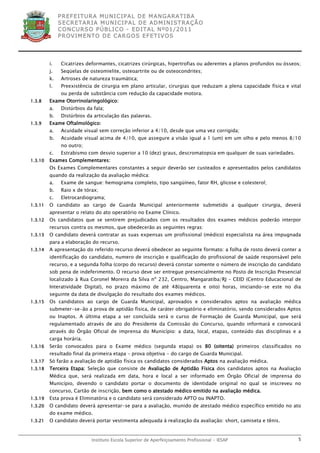 P R EF E IT UR A MU N IC IP A L D E M AN G ARA T IB A
              S E CR E TA R IA MU N ICIP A L D E AD M IN IST R A ÇÃ O
              C O N CU RS O P ÚB L IC O - ED IT A L N º01 /20 11
              P R OV IM E N T O D E C AR G O S E F ET IV O S




         i.    Cicatrizes deformantes, cicatrizes cirúrgicas, hipertrofias ou aderentes a planos profundos ou ósseos;
         j.    Seqüelas de osteomielite, osteoartrite ou de osteocondrites;
         k.    Artroses de natureza traumática;
         l.    Preexistência de cirurgia em plano articular, cirurgias que reduzam a plena capacidade física e vital
               ou perda de substância com redução da capacidade motora.
1.3.8    Exame Otorrinolaringológico:
         a.    Distúrbios da fala;
         b.    Distúrbios da articulação das palavras.
1.3.9    Exame Oftalmológico:
         a.    Acuidade visual sem correção inferior a 4/10, desde que uma vez corrigida;
         b.    Acuidade visual acima de 4/10, que assegure a visão igual a 1 (um) em um olho e pelo menos 8/10
               no outro;
         c.    Estrabismo com desvio superior a 10 (dez) graus, descromatopsia em qualquer de suas variedades.
1.3.10   Exames Complementares:
         Os Exames Complementares constantes a seguir deverão ser custeados e apresentados pelos candidatos
         quando da realização da avaliação médica:
         a.    Exame de sangue: hemograma completo, tipo sangüíneo, fator RH, glicose e colesterol;
         b.    Raio x de tórax;
         c.    Eletrocardiograma;
1.3.11   O candidato ao cargo de Guarda Municipal anteriormente submetido a qualquer cirurgia, deverá
         apresentar o relato do ato operatório no Exame Clínico.
1.3.12   Os candidatos que se sentirem prejudicados com os resultados dos exames médicos poderão interpor
         recursos contra os mesmos, que obedecerão as seguintes regras:
1.3.13   O candidato deverá contratar as suas expensas um profissional (médico) especialista na área impugnada
         para a elaboração do recurso.
1.3.14   A apresentação do referido recurso deverá obedecer ao seguinte formato: a folha de rosto deverá conter a
         identificação do candidato, numero de inscrição e qualificação do profissional de saúde responsável pelo
         recurso, e a segunda folha (corpo do recurso) deverá constar somente o número de inscrição do candidato
         sob pena de indeferimento. O recurso deve ser entregue presencialmente no Posto de Inscrição Presencial
         localizado à Rua Coronel Moreira da Silva nº 232, Centro, Mangaratiba/RJ – CEID (Centro Educacional de
         Interatividade Digital), no prazo máximo de até 48(quarenta e oito) horas, iniciando-se este no dia
         seguinte da data de divulgação do resultado dos exames médicos.
1.3.15   Os candidatos ao cargo de Guarda Municipal, aprovados e considerados aptos na avaliação médica
         submeter-se-ão a prova de aptidão física, de caráter obrigatório e eliminatório, sendo considerados Aptos
         ou Inaptos. A última etapa a ser concluída será o curso de Formação de Guarda Municipal, que será
         regulamentado através de ato do Presidente da Comissão do Concurso, quando informará e convocará
         através do Órgão Oficial de imprensa do Município: a data, local, etapas, conteúdo das disciplinas e a
         carga horária.
1.3.16   Serão convocados para o Exame médico (segunda etapa) os 80 (oitenta) primeiros classificados no
         resultado final da primeira etapa – prova objetiva - do cargo de Guarda Municipal.
1.3.17   Só farão a avaliação de aptidão física os candidatos considerados Aptos na avaliação médica.
1.3.18   Terceira Etapa: Seleção que consiste de Avaliação de Aptidão Física dos candidatos aptos na Avaliação
         Médica que, será realizada em data, hora e local a ser informado em Órgão Oficial de imprensa do
         Município, devendo o candidato portar o documento de identidade original no qual se inscreveu no
         concurso, Cartão de inscrição, bem como o atestado médico emitido na avaliação médica.
1.3.19   Esta prova é Eliminatória e o candidato será considerado APTO ou INAPTO.
1.3.20   O candidato deverá apresentar-se para a avaliação, munido de atestado médico específico emitido no ato
         do exame médico.
1.3.21   O candidato deverá portar vestimenta adequada à realização da avaliação: short, camiseta e tênis.


                            Instituto Escola Superior de Aperfeiçoamento Profissional - IESAP                      5
 