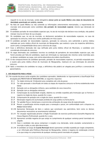 P R EF E IT UR A MU N IC IP A L D E M AN G ARA T IB A
                  S E CR E TA R IA MU N ICIP A L D E AD M IN IST R A ÇÃ O
                  C O N CU RS O P ÚB L IC O - ED IT A L N º01 /20 11
                  P R OV IM E N T O D E C AR G O S E F ET IV O S




      requerê-lo no ato da inscrição, sendo obrigatório anexar junto ao Laudo Médico uma cópia do documento de
      identidade autenticado em cartório, recente.
2.7   Na falta de Laudo Médico ou não contendo as informações anteriormente mencionadas, o requerimento de
      inscrição será processado como candidato não portador de necessidade especial, mesmo que declarada tal
      condição.
2.8   O candidato portador de necessidades especiais que, no ato da inscrição não declarar essa condição, não poderá
      interpor recurso em favor de sua situação.
2.9   Os candidatos que, no ato da inscrição, se declararem portadores de necessidades especiais, no caso de
      aprovação no concurso, terão seus nomes publicados em lista à parte.
2.10 O candidato portador de necessidades especiais, aprovado no concurso, será submetido à perícia médica
      realizada por junta médica oficial do município de Mangaratiba, que avaliará o grau da respectiva deficiência,
      assim como a compatibilidade desta com o exercício do cargo.
2.11 Caso a deficiência declarada não seja ratificada pela junta médica oficial do Município, o candidato será
      considerado eliminado do concurso.
2.12 As vagas destinadas aos candidatos inscritos na condição de portadores de necessidades especiais que, não
      forem providas por falta de candidatos, sejam por eliminação ou reprovação dos mesmos serão revertidas para
      os demais candidatos ao cargo, com estrita observância da ordem classificatória.
2.13 O não comparecimento do candidato aprovado, portador de necessidades especiais, no período estipulado para
      o exame pela junta médica oficial do município de Mangaratiba, implicará em sua eliminação do presente
      concurso.
2.14 Após a investidura do candidato no cargo, a deficiência não poderá ser alegada para justificar a concessão de
      aposentadoria.


3. DOS REQUISITOS PARA A POSSE
3.1. Por ocasião da posse serão exigidos dos candidatos aprovados, obedecendo-se rigorosamente a classificação final
      divulgada pela PREFEITURA DE MANGARATIBA, os seguintes requisitos:
       3.1.1   Ter idade mínima de 18 (dezoito) anos completos até o dia da posse;
       3.1.2   Ter sido aprovado e classificado em todas as etapas do respectivo concurso na forma estabelecida neste
               Edital;
       3.1.3   Quitação com as obrigações militares, para candidato do sexo masculino;
       3.1.4   Quitação com as obrigações eleitorais;
       3.1.5   Comprovação da escolaridade exigida, diploma ou certidão expedida pela Instituição que se formou e
               registro no órgão da classe, quando for o caso;
       3.1.6   Comprovante de quitação com o órgão de classe, quando for o caso;
       3.1.7   Declaração negativa de acumulação proibida de cargo público na forma da lei;
       3.1.8   Ter aptidão física e mental para o exercício das atribuições do cargo/área de especialização;
       3.1.9   Possuir a qualificação mínima exigida para a nomeação e posse, em conformidade com o disposto no
               Anexo I deste Edital;
       3.1.10 Apresentar Declaração de bens e valores que constituem seu patrimônio, bem como os demais
               documentos necessários ao assentamento individual;
       3.1.11 Ter situação regularizada perante o Órgão fiscalizador do exercício profissional (Conselho Regional da
               Classe/Registro Profissional), quando for o caso;
       3.1.12 Apresentar certidão negativa de que esteja no cumprimento de qualquer sentença penal transitada em
               julgado;
       3.1.13 Caso o candidato não possa comprovar o exigido e/ou declarado, serão anulados sumariamente a
               inscrição e todos os atos dela decorrentes;
       3.1.14 O candidato ao Cargo de Guarda Municipal deverá apresentar certidão expedida por órgão competente,
               a ser informado pela Prefeitura Municipal de Mangaratiba, relativo à negativa de condenação criminal
               e/ou que esteja no cumprimento de qualquer sentença penal transitada em julgado.


                               Instituto Escola Superior de Aperfeiçoamento Profissional - IESAP                   7
 