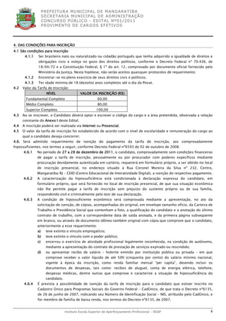 P R EF E IT UR A MU N IC IP A L D E M AN G ARA T IB A
                    S E CR E TA R IA MU N ICIP A L D E AD M IN IST R A ÇÃ O
                    C O N CU RS O P ÚB L IC O - ED IT A L N º01 /20 11
                    P R OV IM E N T O D E C AR G O S E F ET IV O S




4. DAS CONDIÇÕES PARA INSCRIÇÃO
4.1 São condições para inscrição:
       4.1.1   Ser brasileiro nato ou naturalizado ou cidadão português que tenha adquirido a igualdade de direitos e
               obrigações civis e esteja no gozo dos direitos políticos, conforme o Decreto Federal nº 70.436, de
               18/04/72 e a Constituição Federal, § 1º do art. 12, comprovado por documento oficial fornecido pelo
               Ministério da Justiça. Nesta hipótese, não serão aceitos quaisquer protocolos de requerimento;
       4.1.2   Encontrar-se no pleno exercício de seus direitos civis e políticos;
       4.1.3   Ter idade mínima de 18 (dezoito) anos completos até o dia da Posse.
4.2   Valor da Tarifa de Inscrição:
                      NÍVEL                  VALOR DA INSCRIÇÃO (R$)
        Fundamental Completo                             60,00
        Médio Completo                                   80,00
        Superior Completo                               100,00
4.3   Ao se inscrever, o Candidato deverá optar e escrever o código do cargo e a área pretendida, observada a relação
      constante do Anexo I deste Edital.
4.4   A inscrição poderá ser realizada via Internet ou Presencial.
4.5   O valor da tarifa de inscrição foi estabelecido de acordo com o nível de escolaridade e remuneração do cargo ao
      qual o candidato deseja concorrer.
4.6. Será admitido requerimento de isenção do pagamento da tarifa de inscrição, aos comprovadamente
hipossuficientes, nos termos a seguir, conforme Decreto Federal nº6593 de 02 de outubro de 2008:
      4.6.1    No período de 27 a 28 de dezembro de 2011, o candidato, comprovadamente sem condições financeiras
               de pagar a tarifa de inscrição, pessoalmente ou por procurador com poderes específicos mediante
               procuração devidamente autenticada em cartório, requererá em formulário próprio, a ser obtido no local
               de inscrição presencial, no endereço situado à Rua Coronel Moreira da Silva nº 232, Centro,
               Mangaratiba/RJ – CEID (Centro Educacional de Interatividade Digital), a isenção do respectivo pagamento.
      4.6.2    A caracterização da hipossuficiência está condicionada à declaração expressa do candidato, em
               formulário próprio, que será fornecido no local de inscrição presencial, de que sua situação econômica
               não lhe permite pagar a tarifa de inscrição sem prejuízo do sustento próprio ou de sua família,
               respondendo civil e criminalmente pelo teor de sua declaração.
      4.6.3    A condição de hipossuficiente econômico será comprovada mediante a apresentação, no ato da
               solicitação de isenção, de cópias, acompanhadas do original, em envelope tamanho ofício, da Carteira de
               Trabalho e Previdência Social que contenham a foto, a qualificação do candidato e a anotação do último
               contrato de trabalho, com a correspondente data de saída anotada, e da primeira página subseqüente
               em branco, ou através de documento idôneo também original com cópia que comprove que o candidato,
               anteriormente a esse requerimento:
               a)     teve extinto o vínculo empregatício;
               b)     teve extinto o vínculo com o poder público;
               c)     encerrou o exercício de atividade profissional legalmente reconhecida, na condição de autônomo,
                      mediante a apresentação do contrato de prestação de serviços expirado ou rescindido;
               d)     ou apresentar recibo de salário – holerite emitido por instituição pública ou privada – em que
                      comprove receber o valor líquido de até 50% (cinquenta por cento) do salário mínimo nacional,
                      vigente à época da inscrição, como renda familiar mensal “per capita”, devendo incluir os
                      documentos de despesas, tais como: recibos de aluguel, conta de energia elétrica, telefone,
                      despesas médicas, dentre outras que comprove e caracterize a situação de hipossuficiência do
                      candidato.
       4.6.4   É prevista a possibilidade de isenção da tarifa de inscrição para o candidato que estiver inscrito no
               Cadastro Único para Programas Sociais do Governo Federal – CadÚnico, de que trata o Decreto nº6135,
               de 26 de junho de 2007, indicando seu Número de Identificação Social – NIS, atribuído pelo CadÚnico, e
               for membro de família de baixa renda, nos termos do Decreto nº6135, de 2007.


                                   Instituto Escola Superior de Aperfeiçoamento Profissional - IESAP                  8
 
