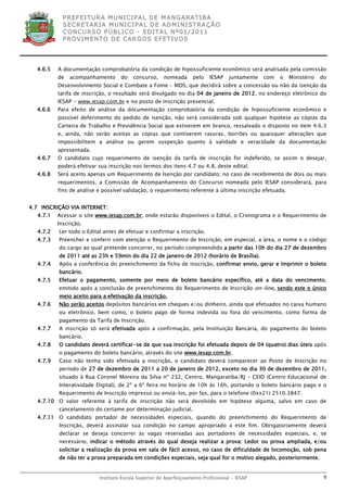 P R EF E IT UR A MU N IC IP A L D E M AN G ARA T IB A
            S E CR E TA R IA MU N ICIP A L D E AD M IN IST R A ÇÃ O
            C O N CU RS O P ÚB L IC O - ED IT A L N º01 /20 11
            P R OV IM E N T O D E C AR G O S E F ET IV O S




  4.6.5   A documentação comprobatória da condição de hipossuficiente econômico será analisada pela comissão
          de   acompanhamento      do   concurso,     nomeada      pelo   IESAP   juntamente   com   o   Ministério   do
          Desenvolvimento Social e Combate a Fome – MDS, que decidirá sobre a concessão ou não da isenção da
          tarifa de inscrição, o resultado será divulgado no dia 04 de janeiro de 2012, no endereço eletrônico do
          IESAP - www.iesap.com.br e no posto de inscrição presencial.
  4.6.6   Para efeito de análise da documentação comprobatória da condição de hipossuficiente econômico e
          possível deferimento do pedido de isenção, não será considerada sob qualquer hipótese as cópias da
          Carteira de Trabalho e Previdência Social que estiverem em branco, ressalvado o disposto no item 4.6.3
          e, ainda, não serão aceitas as cópias que contiverem rasuras, borrões ou quaisquer alterações que
          impossibilitem a análise ou gerem suspeição quanto à validade e veracidade da documentação
          apresentada.
  4.6.7   O candidato cujo requerimento de isenção da tarifa de inscrição for indeferido, se assim o desejar,
          poderá efetivar sua inscrição nos termos dos itens 4.7 ou 4.8, deste edital.
  4.6.8   Será aceito apenas um Requerimento de Isenção por candidato; no caso de recebimento de dois ou mais
          requerimentos, a Comissão de Acompanhamento do Concurso nomeada pelo IESAP considerará, para
          fins de análise e possível validação, o requerimento referente à última inscrição efetuada.


4.7 INSCRIÇÃO VIA INTERNET:
  4.7.1   Acessar o site www.iesap.com.br, onde estarão disponíveis o Edital, o Cronograma e o Requerimento de
          Inscrição.
  4.7.2   Ler todo o Edital antes de efetuar e confirmar a inscrição.
  4.7.3   Preencher e conferir com atenção o Requerimento de Inscrição, em especial, a área, o nome e o código
          do cargo ao qual pretende concorrer, no período compreendido a partir das 10h do dia 27 de dezembro
          de 2011 até as 23h e 59min do dia 22 de janeiro de 2012 (horário de Brasília).
  4.7.4   Após a conferência do preenchimento da ficha de inscrição, confirmar envio, gerar e Imprimir o boleto
          bancário.
  4.7.5   Efetuar o pagamento, somente por meio de boleto bancário específico, até a data do vencimento,
          emitido após a conclusão de preenchimento do Requerimento de Inscrição on-line, sendo este o único
          meio aceito para a efetivação da inscrição.
  4.7.6   Não serão aceitos depósitos bancários em cheques e/ou dinheiro, ainda que efetuados no caixa humano
          ou eletrônico, bem como, o boleto pago de forma indevida ou fora do vencimento, como forma de
          pagamento da Tarifa de Inscrição.
  4.7.7   A inscrição só será efetivada após a confirmação, pela Instituição Bancária, do pagamento do boleto
          bancário.
  4.7.8   O candidato deverá certificar-se de que sua inscrição foi efetuada depois de 04 (quatro) dias úteis após
          o pagamento do boleto bancário, através do site www.iesap.com.br.
  4.7.9   Caso não tenha sido efetivada a inscrição, o candidato deverá comparecer ao Posto de Inscrição no
          período de 27 de dezembro de 2011 a 20 de janeiro de 2012, exceto no dia 30 de dezembro de 2011,
          situado à Rua Coronel Moreira da Silva nº 232, Centro, Mangaratiba/RJ – CEID (Centro Educacional de
          Interatividade Digital), de 2ª a 6ª feira no horário de 10h às 16h, portando o boleto bancário pago e o
          Requerimento de Inscrição impresso ou enviá-los, por fax, para o telefone (0xx21) 2510.3847.
  4.7.10 O valor referente à tarifa de inscrição não será devolvido em hipótese alguma, salvo em caso de
          cancelamento do certame por determinação judicial.
  4.7.11 O candidato portador de necessidades especiais, quando do preenchimento do Requerimento de
          Inscrição, deverá assinalar sua condição no campo apropriado a este fim. Obrigatoriamente deverá
          declarar se deseja concorrer às vagas reservadas aos portadores de necessidades especiais, e, se
          necessário, indicar o método através do qual deseja realizar a prova: Ledor ou prova ampliada, e/ou
          solicitar a realização da prova em sala de fácil acesso, no caso de dificuldade de locomoção, sob pena
          de não ter a prova preparada em condições especiais, seja qual for o motivo alegado, posteriormente.


                          Instituto Escola Superior de Aperfeiçoamento Profissional - IESAP                            9
 