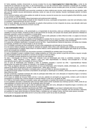 8.7 Serão rejeitados, também, liminarmente os recursos enviados fora do prazo improrrogável de 2 (dois) dias úteis, a contar do dia
subsequente da publicação de cada etapa, ou não fundamentados, e os que não contiverem dados necessários à identificação do c andidato,
como seu nome, número de inscrição e cargo. E, ainda, serão rejeitados aqueles recursos enviados pelo correio, fac-símile, ou qualquer outro
meio que não o previsto neste Edital.
8.8 A decisão da Banca Examinadora será irrecorrível, consistindo em última instância para recursos, sendo soberana em suas decisões, razão
pela qual não caberão recursos administrativos adicionais, exceto em casos de erros materiais, havendo manifestação posterior da Banca
Examinadora.
8.9 Em nenhuma hipótese serão aceitos pedidos de revisão de recursos, recursos de recursos e/ou recurso de gabarito oficial definitivo, exceto
no caso previsto no subitem anterior.
8.10 O recurso cujo teor desrespeite a Banca Examinadora será preliminarmente indeferido.
8.11 Se do exame de recursos resultar anulação de item integrante de prova, a pontuação correspondente a esse item será atribuída a todos
os candidatos, independentemente de terem recorrido.
8.12 Se houver alteração, por força de impugnações, de gabarito oficial preliminar de item integrante de provas, essa alteração valerá para
todos os candidatos, independentemente de terem recorrido.
9. DAS DISPOSIÇÕES FINAIS
9.1 A inexatidão das afirmativas, a não apresentação ou a irregularidade de documentos, ainda que verificadas posteriorment e, eliminará o
candidato do Concurso Público, anulando-se todos os atos decorrentes da inscrição, sem prejuízo das sanções penais aplicáveis à falsidade de
declaração, garantido o direito ao contraditório e à ampla defesa.
9.2 O resultado final do Concurso Público e a homologação do mesmo serão publicados no Diário Oficial da União e na página do Concurso
Público no site www.consulplan.net e no site www.agricultura.gov.br.
9.3 O candidato cujo nome conste nas relações de homologação do resultado final do Concurso Público, será nomeado, obedecendo à estrita
ordem de classificação nas áreas/localidades de lotação no resultado final do Concurso Público associado a esta homologação.
9.4 A posse dos candidatos classificados e nomeados ocorrerá nas SFAs – Superintendências Federais de Agricultura, nas capitais das Unidades
da Federação, escolhidas como local de lotação no ato da inscrição.
9.4.1 O candidato convocado que não se apresentar no local e prazo estabelecidos será eliminado do Concurso Público.
9.4.2 Os exames médicos solicitados por ocasião da realização da inspeção médica oficial, serão realizados pelo candidato às suas expensas.
9.4.3 A regulamentação da inspeção médica oficial e os exames médicos a serem apresentados serão divulgados após edição de ato normativo
quando da nomeação dos candidatos.
9.4.4 A não apresentação de exames e/ou documentos acarretará a ELIMINAÇÃO do candidato deste Concurso Público.
9.5 Após a nomeação e a posse o candidato iniciará o estágio probatório de 3 (três) anos, período no qual não terá direito a requerer remoção
para área/localidade distinta da escolhida no momento da inscrição no Concurso Público.
9.5.1 O candidato nomeado apresentar-se-á para posse e exercício às suas expensas.
9.6 Após a homologação do Concurso Público será ministrado Curso de Ambientação para todos os candidatos nomeados. Todas as
informações – datas, disciplinas e locais, relativas a este curso serão disponibilizadas no endereço www.consulplan.net e no sítio
www.agricultura.gov.br, após a homologação do Concurso Público.
9.6.1 O Curso de Ambientação será ministrado a todos os candidatos nomeados e ocorrerá nas SFAs – Superintendências Federais
Agropecuárias nas capitais das Unidades da Federação e nas unidades do LANAGRO.
9.6.2 Todas as despesas referentes ao comparecimento ao Curso de Ambientação, como transporte, estadia, alimentação, etc., correrão as
expensas do Ministério da Agricultura, Pecuária e Abastecimento - MAPA, após o exercício.
9.7 O candidato deverá obter informações e orientações sobre o Concurso Público no site www.consulplan.net.
9.8 Não será fornecido qualquer documento comprobatório de aprovação ou classificação do candidato, valendo para esse fim a publicação em
Diário Oficial da União.
9.9 Será considerada a legislação atualizada até a data de publicação deste Edital, bem como alterações em dispositivos legais e normativos
até esta data na avaliação nas provas escritas.
9.10 O prazo de validade do Concurso Público será de 1 (um) ano, podendo ser prorrogado por igual período, contado a partir da data de
homologação do resultado final, conforme disposto no Decreto Federal nº 6.944, de 21 de agosto de 2009.
9.11 Todas as informações relativas à nomeação e posse, após a publicação do resultado final, deverão ser obtidas junto ao MAPA.
9.12 Os candidatos aprovados e classificados neste Concurso Público devem manter atualizados seus endereços perante o MAPA, sendo de sua
responsabilidade os prejuízos decorrentes da não atualização desta informação.
9.13 Legislação com entrada em vigor após a data de publicação deste edital, bem como, alterações em dispositivos legais e normativos a ele
posteriores, não serão objeto de avaliação nas provas do Concurso Público.
9.14 Os casos omissos serão resolvidos conjuntamente pelo MAPA e pela Consulplan no que tange à realização deste Concurso Público.
9.15 Ressalvadas as hipóteses previstas na legislação pertinente, ao candidato convocado para a nomeação, não será permitido o adiamento
da investidura no cargo, sendo eliminado do Concurso Público o candidato que, por qualquer motivo, não tomar posse quando convocado.
9.16 O prazo de impugnação deste Edital será de 5 (cinco) dias corridos a partir da sua data de publicação.
Brasília/DF, 21 de janeiro de 2014.

JOSÉ GERARDO FONTELLES

11

 