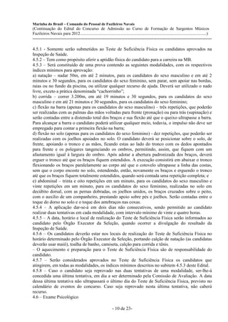 Marinha do Brasil – Comando do Pessoal de Fuzileiros Navais
(Continuação do Edital do Concurso de Admissão ao Curso de Formação de Sargentos Músicos
Fuzileiros Navais para 2012........................................................................................................................)
---------------------------------------------------------------------------------------------------------------------

4.5.1 - Somente serão submetidos ao Teste de Suficiência Física os candidatos aprovados na
Inspeção de Saúde.
4.5.2 – Tem como propósito aferir a aptidão física do candidato para a carreira na MB.
4.5.3 – Será constituído de uma prova contendo as seguintes modalidades, com os respectivos
índices mínimos para aprovação:
a) natação – nadar 50m, em até 2 minutos, para os candidatos do sexo masculino e em até 2
minutos e 30 segundos, para os candidatos do sexo feminino, sem parar, sem apoiar nas bordas,
raias ou no fundo da piscina, ou utilizar qualquer recurso de ajuda. Deverá ser utilizado o nado
livre, exceto a prática denominada “cachorrinho”;
b) corrida – correr 3.200m, em até 19 minutos e 30 segundos, para os candidatos do sexo
masculino e em até 21 minutos e 30 segundos, para os candidatos do sexo feminino;
c) flexão na barra (apenas para os candidatos do sexo masculino) – três repetições, que poderão
ser realizadas com as palmas das mãos voltadas para frente (pronação) ou para trás (supinação) e
serão contadas entre a distensão total dos braços e sua flexão até que o queixo ultrapasse a barra.
Para alcançar a barra o candidato poderá utilizar qualquer meio, todavia, o impulso não deve ser
empregado para contar a primeira flexão na barra;
d) flexão no solo (apenas para os candidatos do sexo feminino) - dez repetições, que poderão ser
realizadas com os joelhos apoiados no solo. O candidato deverá se posicionar sobre o solo, de
frente, apoiando o tronco e as mãos, ficando estas ao lado do tronco com os dedos apontados
para frente e os polegares tangenciando os ombros, permitindo, assim, que fiquem com um
afastamento igual à largura do ombro. Após adotar a abertura padronizada dos braços, deverá
erguer o tronco até que os braços fiquem estendidos. A execução consistirá em abaixar o tronco
flexionando os braços paralelamente ao corpo até que o cotovelo ultrapasse a linha das costas,
sem que o corpo encoste no solo, estendendo, então, novamente os braços e erguendo o tronco
até que os braços fiquem totalmente estendidos, quando será contada uma repetição completa; e
e) abdominal – trinta e oito repetições em um minuto, para os candidatos do sexo masculino e
vinte repetições em um minuto, para os candidatos do sexo feminino, realizadas no solo em
decúbito dorsal, com as pernas dobradas, os joelhos unidos, os braços cruzados sobre o peito,
com o auxílio de um companheiro, prestando apoio sobre pés e joelhos. Serão contadas entre o
toque do dorso no solo e o toque dos antebraços nas coxas.
4.5.4 – A aplicação dar-se-á em dois dias não consecutivos, sendo permitido ao candidato
realizar duas tentativas em cada modalidade, com intervalo mínimo de vinte e quatro horas.
4.5.5 – A data, horário e local de realização do Teste de Suficiência Física serão informados ao
candidato pelo Órgão Executor da Seleção, quando ocorrer a divulgação do resultado da
Inspeção de Saúde.
4.5.6 – Os candidatos deverão estar nos locais de realização do Teste de Suficiência Física no
horário determinado pelo Órgão Executor da Seleção, portando calção de natação (as candidatas
deverão usar maiô), toalha de banho, camiseta, calção para corrida e tênis.
– O aquecimento e preparação para o Teste de Suficiência Física são de responsabilidade do
candidato.
4.5.7 – Serão considerados aprovados no Teste de Suficiência Física os candidatos que
atingirem, em todas as modalidades, os índices mínimos descritos no subitem 4.5.3 deste Edital.
4.5.8 – Caso o candidato seja reprovado nas duas tentativas de uma modalidade, ser-lhe-á
concedida uma última tentativa, em dia a ser determinado pela Comissão de Avaliação. A data
dessa última tentativa não ultrapassará o último dia do Teste de Suficiência Física, previsto no
calendário de eventos do concurso. Caso seja reprovado nesta última tentativa, não caberá
recurso.
4.6 – Exame Psicológico

                                                                  - 10 de 23-
 
