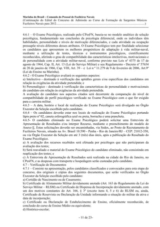 Marinha do Brasil – Comando do Pessoal de Fuzileiros Navais
(Continuação do Edital do Concurso de Admissão ao Curso de Formação de Sargentos Músicos
Fuzileiros Navais para 2012........................................................................................................................)
---------------------------------------------------------------------------------------------------------------------

4.6.1 – O Exame Psicológico, realizado pelo CPesFN, baseia-se no modelo analítico de seleção
psicológica, fundamentado nas conclusões da psicologia diferencial, onde os indivíduos têm
habilidades, personalidade e níveis de motivação diferenciados, e cada atividade ou ocupação
pressupõe níveis diferentes desses atributos. O Exame Psicológico tem por finalidade selecionar
os candidatos que apresentem os melhores prognósticos de adaptação à vida militar-naval,
mediante a utilização de testes, técnicas e instrumentos psicológicos, cientificamente
reconhecidos, aferindo o grau de compatibilidade das características intelectivas, motivacionais e
de personalidade com a atividade militar-naval, conforme previsto nas Leis nº 4375 de 17 de
agosto de 1964, Cap. II, Art. 13 (Lei do Serviço Militar) e seu Regulamento - Decreto nº 57654
de 20 de janeiro de 1966, Cap. VIII, Art. 39 – e Lei n º 11.279 de 9 de fevereiro de 2006, Art.9º
(Lei do Ensino na Marinha).
4.6.2 - O Exame Psicológico avaliará os seguintes aspectos:
a) Intelectivo - destinado à verificação das aptidões gerais e/ou específicas dos candidatos em
relação às exigências da atividade pretendida; e
b) Personalógico - destinado à verificação das características de personalidade e motivacionais
do candidato em relação às exigências da atividade pretendida.
A avaliação do candidato nos aspectos citados será decorrente da comparação do nível de
compatibilidade do perfil psicológico verificado no Exame Psicológico com o que for exigido
para a carreira militar.
4.6.3 – A data, horário e local de realização do Exame Psicológico será divulgado no Órgão
Executor da Seleção escolhido pelo candidato.
4.6.4 – Os candidatos deverão estar nos locais de realização do Exame Psicológico portando
lápis preto nº 02, caneta esferográfica azul ou preta, borracha e uma prancheta.
4.6.5- O candidato eliminado no Exame Psicológico poderá solicitar uma Entrevista de
Apresentação de Resultados e/ou interpor Recurso, mediante o preenchimento do modelo do
Anexo E. Estas solicitações deverão ser encaminhadas, via Sedex, ao Posto de Recrutamento de
Fuzileiros Navais, situado na Av. Brasil 10.590 - Penha - Rio de Janeiro/RJ – CEP: 21012-350,
ou via Órgão Executor da Seleção em até 3 (três) dias úteis, após a publicação do Resultado do
Exame Psicológico.
a) A avaliação dos recursos recebidos será efetuada por psicólogos que não participaram da
avaliação dos testes;
b) Será reavaliado o material do Exame Psicológico do candidato eliminado, não consistindo em
reaplicação dos testes; e
c) A Entrevista de Apresentação de Resultados será realizada na cidade do Rio de Janeiro, no
CPesFN, e as despesas com transporte e hospedagem serão custeadas pelo candidato.
4.7 – Verificação de Documentos
4.7.1 – Consiste na apresentação, pelos candidatos classificados e convocados para esta etapa do
concurso, dos originais e cópias dos seguintes documentos, que serão verificados no Órgão
Executor da Seleção escolhido pelo candidato:
a) Certidão de Nascimento ou de Casamento;
b) Certificado de Alistamento Militar devidamente anotado (Art. 163 do Regulamento da Lei do
Serviço Militar – RLSM) ou Certificado de Dispensa de Incorporação devidamente anotado, com
um dos motivos constantes do Art. 166, § 3º (exceto itens 4, 5 e 6) do RLSM ou, ainda,
Certificado de Reservista ou Declaração da Unidade informando a situação do militar da ativa e
data de incorporação;
c) Certificado ou Declaração de Estabelecimento de Ensino, oficialmente reconhecido, de
conclusão do curso de Ensino Médio ou equivalente;
d) Histórico-escolar;

                                                                  - 11 de 23-
 